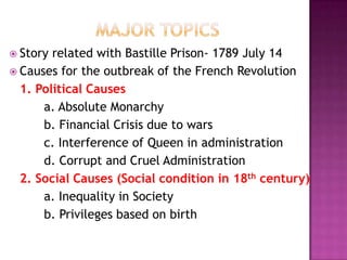  Story related with Bastille Prison- 1789 July 14
 Causes for the outbreak of the French Revolution
  1. Political Causes
      a. Absolute Monarchy
      b. Financial Crisis due to wars
      c. Interference of Queen in administration
      d. Corrupt and Cruel Administration
  2. Social Causes (Social condition in 18th century)
      a. Inequality in Society
      b. Privileges based on birth
 