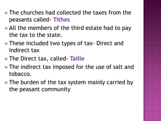  The  churches had collected the taxes from the
  peasants called- Tithes
 All the members of the third estate had to pay
  the tax to the state.
 These included two types of tax- Direct and
  Indirect tax
 The Direct tax, called- Taille
 The indirect tax imposed for the use of salt and
  tobacco.
 The burden of the tax system mainly carried by
  the peasant community
 