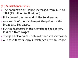 (C ) Subsistence Crisis
 The population of France increased from 1715 to
  1789 (23 million to 28million)
 It increased the demand of the food grains
 As a result of the bad harvest the prices of the
  bread also increased.
 But the labourers in the workshops has got very
  less and fixed wages.
 The gap between the rich and poor had increased.
 All these factors led a subsistence crisis in France
 