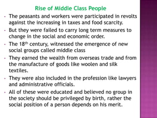 Rise of Middle Class People
•   The peasants and workers were participated in revolts
    against the increasing in taxes and food scarcity.
•   But they were failed to carry long term measures to
    change in the social and economic order.
•   The 18th century, witnessed the emergence of new
    social groups called middle class
•   They earned the wealth from overseas trade and from
    the manufacture of goods like woolen and silk
    textiles.
•   They were also included in the profession like lawyers
    and administrative officials.
•   All of these were educated and believed no group in
    the society should be privileged by birth, rather the
    social position of a person depends on his merit.
 