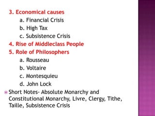 3. Economical causes
       a. Financial Crisis
       b. High Tax
       c. Subsistence Crisis
  4. Rise of Middleclass People
  5. Role of Philosophers
       a. Rousseau
       b. Voltaire
       c. Montesquieu
       d. John Lock
 Short Notes- Absolute Monarchy and
  Constitutional Monarchy, Livre, Clergy, Tithe,
  Taille, Subsistence Crisis
 