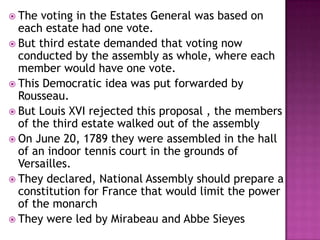  The  voting in the Estates General was based on
  each estate had one vote.
 But third estate demanded that voting now
  conducted by the assembly as whole, where each
  member would have one vote.
 This Democratic idea was put forwarded by
  Rousseau.
 But Louis XVI rejected this proposal , the members
  of the third estate walked out of the assembly
 On June 20, 1789 they were assembled in the hall
  of an indoor tennis court in the grounds of
  Versailles.
 They declared, National Assembly should prepare a
  constitution for France that would limit the power
  of the monarch
 They were led by Mirabeau and Abbe Sieyes
 