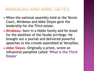  When  the national assembly held at the Tennis
  Court, Mirabeau and Abbe Sieyes gave the
  leadership for the Third estate.
 Mirabeau- born in a Noble family and he stood
  for the abolition of the feudal privilege. He
  brought out a journal and delivered powerful
  speeches to the crowds assembled at Versailles.
 Abbe Sieyes- Originally a priest, wrote an
  influential pamphlet called ‘What is the Third
  Estate’
 