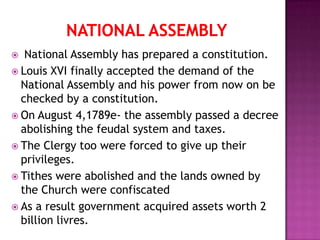   National Assembly has prepared a constitution.
 Louis XVI finally accepted the demand of the
  National Assembly and his power from now on be
  checked by a constitution.
 On August 4,1789e- the assembly passed a decree
  abolishing the feudal system and taxes.
 The Clergy too were forced to give up their
  privileges.
 Tithes were abolished and the lands owned by
  the Church were confiscated
 As a result government acquired assets worth 2
  billion livres.
 