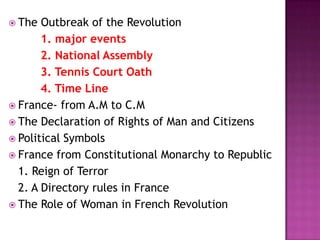  The  Outbreak of the Revolution
       1. major events
       2. National Assembly
       3. Tennis Court Oath
       4. Time Line
 France- from A.M to C.M
 The Declaration of Rights of Man and Citizens
 Political Symbols
 France from Constitutional Monarchy to Republic
  1. Reign of Terror
  2. A Directory rules in France
 The Role of Woman in French Revolution
 