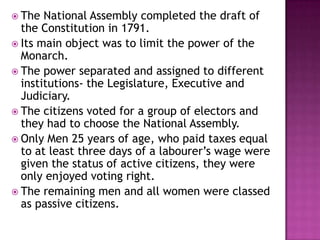 The  National Assembly completed the draft of
  the Constitution in 1791.
 Its main object was to limit the power of the
  Monarch.
 The power separated and assigned to different
  institutions- the Legislature, Executive and
  Judiciary.
 The citizens voted for a group of electors and
  they had to choose the National Assembly.
 Only Men 25 years of age, who paid taxes equal
  to at least three days of a labourer’s wage were
  given the status of active citizens, they were
  only enjoyed voting right.
 The remaining men and all women were classed
  as passive citizens.
 