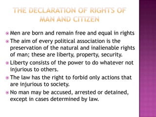  Men  are born and remain free and equal in rights
 The aim of every political association is the
  preservation of the natural and inalienable rights
  of man; these are liberty, property, security.
 Liberty consists of the power to do whatever not
  injurious to others.
 The law has the right to forbid only actions that
  are injurious to society.
 No man may be accused, arrested or detained,
  except in cases determined by law.
 