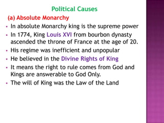 Political Causes
 (a) Absolute Monarchy
 In absolute Monarchy king is the supreme power
 In 1774, King Louis XVI from bourbon dynasty
  ascended the throne of France at the age of 20.
 His regime was inefficient and unpopular
 He believed in the Divine Rights of King
 It means the right to rule comes from God and
  Kings are answerable to God Only.
 The will of King was the Law of the Land
 
