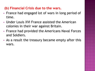 (b) Financial Crisis due to the wars.
 France had engaged lot of wars in long period of
  time.
 Under Louis XVI France assisted the American
  colonies in their war against Britain.
 France had provided the Americans Naval Forces
  and Soldiers.
 As a result the treasury became empty after this
  wars.
 