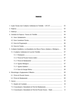 ÍNDICE
1. Laudo Técnico das Condições Ambientais do Trabalho – LTCAT .............................. 03
2. Empresa ..................................................................................................................... 03
3. Endereço .................................................................................................................... 04
4. Atividade da Empresa / Setores de Trabalho ............................................................... 04
4.1. Setor Administrativo ............................................................................................ 04
4.2. Setor Assistência Técnica .................................................................................... 05
4.3. Setor de Programação ......................................................................................... 06
4.4. Setor de Vendas .................................................................................................. 06
5. Avaliação Qualitativa e ou Quantitativa dos Riscos Físicos, Químicos e Biológicos...... 06
5.1. Condições Ambientais do Local de Trabalho ........................................................ 07
5.1.1 Orientações ................................................................................................ 07
5.1.2 Níveis de Pressão Sonora (ruído) ................................................................ 07
5.1.3 Níveis de Iluminamento .............................................................................. 07
5.1.4 Agentes Biológicos ..................................................................................... 07
5.1.5 Agentes Químicos ....................................................................................... 08
5.1.6 Setor de Energia Elétrica ............................................................................ 08
6. Metodologia e Equipamentos Utilizados ..................................................................... 09
6.1. Níveis de Pressão Sonora ..................................................................................... 09
6.2. Níveis de Iluminamento ....................................................................................... 09
7. Anexos ....................................................................................................................... 10
7.1. Quadro de Conclusão .......................................................................................... 10
7.2. Concentração e Intensidade do Nível de Iluminamento.......................................... 11
7.3. Concentração e Intensidade do Nível de Pressão Sonora – Ruído ......................... 12
 