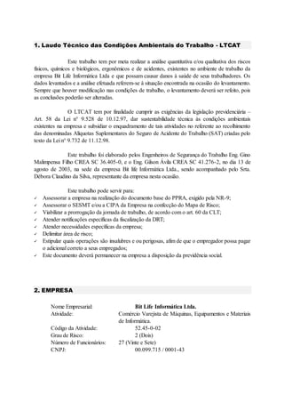 1. Laudo Técnico das Condições Ambientais do Trabalho - LTCAT
Este trabalho tem por meta realizar a análise quantitativa e/ou qualitativa dos riscos
físicos, químicos e biológicos, ergonômicos e de acidentes, existentes no ambiente de trabalho da
empresa Bit Life Informática Ltda e que possam causar danos à saúde de seus trabalhadores. Os
dados levantados e a análise efetuada referem-se à situação encontrada na ocasião do levantamento.
Sempre que houver modificação nas condições de trabalho, o levantamento deverá ser refeito, pois
as conclusões poderão ser alteradas.
O LTCAT tem por finalidade cumprir as exigências da legislação previdenciária –
Art. 58 da Lei n° 9.528 de 10.12.97, dar sustentabilidade técnica às condições ambientais
existentes na empresa e subsidiar o enquadramento de tais atividades no referente ao recolhimento
das denominadas Alíquotas Suplementares do Seguro de Acidente do Trabalho (SAT) criadas pelo
texto da Lei n° 9.732 de 11.12.98.
Este trabalho foi elaborado pelos Engenheiros de Segurança do Trabalho Eng. Gino
Malimpensa Filho CREA SC 36.405-0, e o Eng. Gilson Ávila CREA SC 41.276-2, no dia 13 de
agosto de 2003, na sede da empresa Bit life Informática Ltda., sendo acompanhado pelo Srta.
Débora Claudino da Silva, representante da empresa nesta ocasião.
Este trabalho pode servir para:
 Assessorar a empresa na realização do documento base do PPRA, exigido pela NR-9;
 Assessorar o SESMT e/ou a CIPA da Empresa na confecção do Mapa de Risco;
 Viabilizar a prorrogação da jornada de trabalho, de acordo com o art. 60 da CLT;
 Atender notificações específicas da fiscalização da DRT;
 Atender necessidades específicas da empresa;
 Delimitar área de risco;
 Estipular quais operações são insalubres e ou perigosas, afim de que o empregador possa pagar
o adicional correto a seus empregados;
 Este documento deverá permanecer na empresa a disposição da previdência social.
2. EMPRESA
Nome Empresarial: Bit Life Informática Ltda.
Atividade: Comércio Varejista de Máquinas, Equipamentos e Materiais
de Informática.
Código da Atividade: 52.45-0-02
Grau de Risco: 2 (Dois)
Número de Funcionários: 27 (Vinte e Sete)
CNPJ: 00.099.715 / 0001-43
 