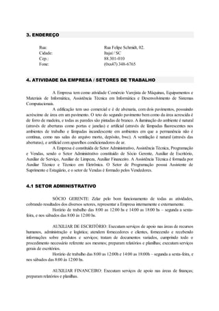3. ENDEREÇO
Rua: Rua Felipe Schmidt, 02.
Cidade: Itajaí / SC
Cep.: 88.301-010
Fone: (0xx47) 348-6765
4. ATIVIDADE DA EMPRESA / SETORES DE TRABALHO
A Empresa tem como atividade Comércio Varejista de Máquinas, Equipamentos e
Materiais de Informática, Assistência Técnica em Informática e Desenvolvimento de Sistemas
Computacionais.
A edificação tem uso comercial e é de alvenaria, com dois pavimentos, possuindo
acréscimo de área em um pavimento. O teto do segundo pavimento bem como da área acrescida é
de forro de madeira, e todas as paredes são pintadas de branco. A iluminação do ambiente é natural
(através de aberturas como portas e janelas) e artificial (através de lâmpadas fluorescentes nos
ambientes de trabalho e lâmpadas incandescente em ambientes em que a permanência não é
contínua, como nas salas do arquivo morto, depósito, bwc). A ventilação é natural (através das
aberturas), e artificial com aparelhos condicionadores de ar.
A Empresa é constituída de Setor Administrativo, Assistência Técnica, Programação
e Vendas, sendo o Setor Administrativo constituído de Sócio Gerente, Auxiliar de Escritório,
Auxiliar de Serviço, Auxiliar de Limpeza, Auxiliar Financeiro. A Assistência Técnica é formada por
Auxiliar Técnico e Técnico em Eletrônica. O Setor de Programação possui Assistente de
Suprimento e Estagiário, e o setor de Vendas é formado pelos Vendedores.
4.1 SETOR ADMINISTRATIVO
SÓCIO GERENTE: Zelar pelo bom funcionamento de todas as atividades,
cobrando resultados dos diversos setores, representar a Empresa internamente e externamente.
Horário de trabalho das 8:00 as 12:00 hs e 14:00 as 18:00 hs – segunda a sexta-
feira, e nos sábados das 8:00 às 12:00 hs.
AUXILIAR DE ESCRITÓRIO: Executam serviços de apoio nas áreas de recursos
humanos, administração e logística; atendem fornecedores e clientes, fornecendo e recebendo
informações sobre produtos e serviços; tratam de documentos variados, cumprindo todo o
procedimento necessário referente aos mesmos; preparam relatórios e planilhas; executam serviços
gerais de escritórios.
Horário de trabalho das 8:00 as 12:00h e 14:00 as 18:00h – segunda a sexta-feira, e
nos sábados das 8:00 às 12:00 hs.
AUXILIAR FINANCEIRO: Executam serviços de apoio nas áreas de finanças;
preparam relatórios e planilhas.
 