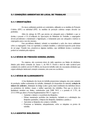 5.1 CONDIÇÕES AMBIENTAIS DO LOCAL DE TRABALHO
5.1.1 ORIENTAÇÕES
Os riscos ambientais poderão ser controlados, utilizando-se as medidas de Proteção
Coletiva (EPC) ou individual (EPI). As medidas de proteção coletivas sempre deverão ser
preferidas.
Além da entrega do EPI, que precisa ser adequado para a finalidade a que se
destina e possuir o CA (Certificado de Aprovação) do Ministério do Trabalho, o empregador
deverá providenciar a manutenção e higienização, o treinamento para uso adequado e motivar os
empregados para o uso dos mesmos.
Esta providência eliminará, reduzirá ou neutralizará a ação dos riscos ambientais
sobre os empregados. Uma vez suprimida a condição insalubre, o adicional respectivo pode deixar
de ser pago. Visando isso, propõem-se algumas medidas, cuja viabilidade técnica e econômica
poderá ser estudada pela empresa.
5.1.2 NÍVEIS DE PRESSÃO SONORA (RUÍDO)
Na empresa, não ocorreram níveis de ruído superiores aos limites de tolerância,
ditados pela tabela constante do Anexo 1, da NR-15. Porém o nível de ruído aceitável para
condições de conforto será de 65 dB(A), nos locais de trabalho onde são executadas atividades que
exijam solicitação intelectual e atenção constantes, tais como nos escritórios.
5.1.3 NÍVEIS DE ILUMINAMENTO
A boa iluminação dos locais de trabalho proporciona vantagens, tais como: aumento
de produção, melhor acabamento do trabalho, diminuição do desperdício de material, redução do
número de acidentes, diminuição da fadiga ocular e geral, maior rendimento dos indivíduos idosos
ou portadores de defeitos visuais e melhor supervisão dos trabalhos. Para que os níveis de
iluminância atendam aos limites, estabelecidos pela NBR 5413, e a portaria no
3.751, de
23/11/1990 que altera a Norma Regulamentadora NR-17, sugere-se:
 Aumentar o número e ou potência das lâmpadas;
 Efetuar manutenção periódica das instalações, incluindo-se a substituição das
lâmpadas queimadas, a limpeza das lâmpadas, luminárias e janelas; e
 Aproximar as lâmpadas dos campos e trabalho.
 Posicionar as luminárias, adequadamente, sobre as máquinas ou postos de
trabalho.
5.1.4 AGENTES BIOLÓGICOS
 