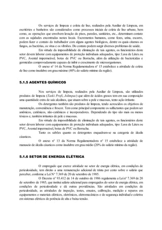 Os serviços de limpeza e coleta de lixo, realizados pela Auxiliar de Limpeza, em
escritórios e banheiros são considerados como processos iniciais de coleta de lixo urbano, bem
como, as operações que envolvem lavação de pisos, paredes, sanitários, etc., determinam contato
com as sujidades encontradas nestes locais. Excrementos humanos, como fezes, urina, escarro,
podem fazer o contato do trabalhador com alguns agentes biológicos, dentre os quais citamos os
fungos, as bactérias, os vírus e os vibriões. Do contato podem surgir diversos problemas de saúde.
Em virtude da impossibilidade de eliminação de tais agentes, os funcionários deste
setor devem laborar com equipamentos de proteção individuais adequados, tipo: Luva de Látex ou
PVC, Avental impermeável, botas de PVC ou Borracha, além da utilização de bactericidas e
germicidas comprovadamente capazes de inibir o crescimento de microorganismos.
O anexo n° 14 da Norma Regulamentadora n° 15 estabelece a atividade de coleta
de lixo como insalubre em grau máximo (40% do salário mínimo da região).
5.1.5 AGENTES QUÍMICOS
Nos serviços de limpeza, realizados pela Auxiliar de Limpeza, são utilizados
produtos de limpeza (Taski Profi, Jolimpac) que além de ácidos graxos tem em sua composição
uma quantidade extra de sais alcalinos, que atuam sobre a pele e mucosas, tento ação irritante.
Os detergentes também são produtos de limpeza, tendo acrescidos os objetivos de
manutenção, conveniência e frescor. Tem como principal componente os sulfactantes que podem ser
aniônicos, catiônicos, não-catiônicos e incorporadores. Dependendo do tipo são mais ou menos
tóxicos e, também irritantes de pele e mucosas.
Em virtude da impossibilidade de eliminação de tais agentes, os funcionários deste
setor devem laborar com equipamentos de proteção individuais adequados, tipo: Luva de Látex ou
PVC, Avental impermeável, botas de PVC ou Borracha.
Tanto os sabões quanto os detergentes enquadram-se na categoria de álcalis
cáusticos.
O anexo n° 13 da Norma Regulamentadora n° 15 estabelece a atividade de
manuseio de álcalis cáusticos como insalubre em grau médio (20% do salário mínimo da região).
5.1.6 SETOR DE ENERGIA ELÉTRICA
O empregado que exerce atividade no setor de energia elétrica, em condições de
periculosidade, tem direito a uma remuneração adicional de trinta por cento sobre o salário que
perceber, conforme a Lei N° 7.369 de 20 de setembro de 1985.
O Decreto n° 93.412 de 14 de outubro de 1986 regulamenta a Lei n° 7.369 de 20
de setembro de 1985, que institui salário adicional para empregados do setor de energia elétrica, em
condições de periculosidade e dá outras providências. São atividades em condições de
periculosidade, as atividades de inspeção, testes, ensaios, calibração, medição e reparos em
equipamentos e materiais elétricos, eletrônicos, eletromecânicos e de segurança individual e coletiva
em sistemas elétricos de potência de alta e baixa tensão.
 