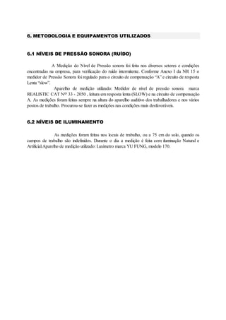 6. METODOLOGIA E EQUIPAMENTOS UTILIZADOS
6.1 NÍVEIS DE PRESSÃO SONORA (RUÍDO)
A Medição do Nível de Pressão sonora foi feita nos diversos setores e condições
encontradas na empresa, para verificação do ruído intermitente. Conforme Anexo I da NR 15 o
medidor de Pressão Sonora foi regulado para o circuito de compensação “A” e circuito de resposta
Lenta “slow”.
Aparelho de medição utilizado: Medidor de nível de pressão sonora marca
REALISTIC CAT No 33 - 2050 , leitura em resposta lenta (SLOW) e na circuito de compensação
A. As medições foram feitas sempre na altura do aparelho auditivo dos trabalhadores e nos vários
postos de trabalho. Procurou-se fazer as medições nas condições mais desfavoráveis.
6.2 NÍVEIS DE ILUMINAMENTO
As medições foram feitas nos locais de trabalho, ou a 75 cm do solo, quando os
campos de trabalho são indefinidos. Durante o dia a medição é feita com iluminação Natural e
Artificial.Aparelho de medição utilizado: Luxímetro marca YU FUNG, modelo 170.
 