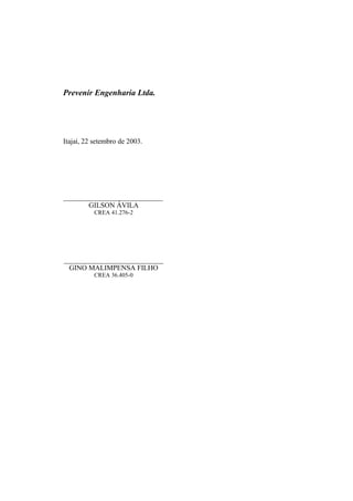Prevenir Engenharia Ltda.
Itajaí, 22 setembro de 2003.
____________________________
GILSON ÁVILA
CREA 41.276-2
____________________________
GINO MALIMPENSA FILHO
CREA 36.405-0
 
