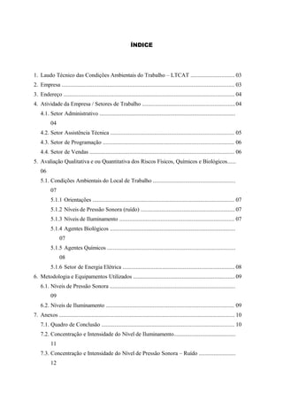 ÍNDICE
1. Laudo Técnico das Condições Ambientais do Trabalho – LTCAT .............................. 03
2. Empresa ..................................................................................................................... 03
3. Endereço .................................................................................................................... 04
4. Atividade da Empresa / Setores de Trabalho ...............................................................04
4.1. Setor Administrativo ............................................................................................
04
4.2. Setor Assistência Técnica .................................................................................... 05
4.3. Setor de Programação ......................................................................................... 06
4.4. Setor de Vendas .................................................................................................. 06
5. Avaliação Qualitativa e ou Quantitativa dos Riscos Físicos, Químicos e Biológicos......
06
5.1. Condições Ambientais do Local de Trabalho ........................................................
07
5.1.1 Orientações ................................................................................................ 07
5.1.2 Níveis de Pressão Sonora (ruído) ................................................................07
5.1.3 Níveis de Iluminamento .............................................................................. 07
5.1.4 Agentes Biológicos .....................................................................................
07
5.1.5 Agentes Químicos .......................................................................................
08
5.1.6 Setor de Energia Elétrica ............................................................................ 08
6. Metodologia e Equipamentos Utilizados .....................................................................09
6.1. Níveis de Pressão Sonora .....................................................................................
09
6.2. Níveis de Iluminamento ....................................................................................... 09
7. Anexos ....................................................................................................................... 10
7.1. Quadro de Conclusão .......................................................................................... 10
7.2. Concentração e Intensidade do Nível de Iluminamento..........................................
11
7.3. Concentração e Intensidade do Nível de Pressão Sonora – Ruído .........................
12
 