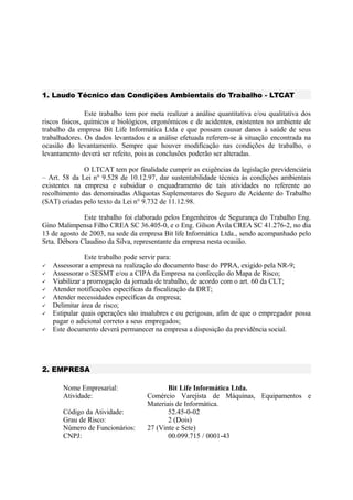 1. Laudo Técnico das Condições Ambientais do Trabalho - LTCAT
Este trabalho tem por meta realizar a análise quantitativa e/ou qualitativa dos
riscos físicos, químicos e biológicos, ergonômicos e de acidentes, existentes no ambiente de
trabalho da empresa Bit Life Informática Ltda e que possam causar danos à saúde de seus
trabalhadores. Os dados levantados e a análise efetuada referem-se à situação encontrada na
ocasião do levantamento. Sempre que houver modificação nas condições de trabalho, o
levantamento deverá ser refeito, pois as conclusões poderão ser alteradas.
O LTCAT tem por finalidade cumprir as exigências da legislação previdenciária
– Art. 58 da Lei n° 9.528 de 10.12.97, dar sustentabilidade técnica às condições ambientais
existentes na empresa e subsidiar o enquadramento de tais atividades no referente ao
recolhimento das denominadas Alíquotas Suplementares do Seguro de Acidente do Trabalho
(SAT) criadas pelo texto da Lei n° 9.732 de 11.12.98.
Este trabalho foi elaborado pelos Engenheiros de Segurança do Trabalho Eng.
Gino Malimpensa Filho CREA SC 36.405-0, e o Eng. Gilson Ávila CREA SC 41.276-2, no dia
13 de agosto de 2003, na sede da empresa Bit life Informática Ltda., sendo acompanhado pelo
Srta. Débora Claudino da Silva, representante da empresa nesta ocasião.
Este trabalho pode servir para:
 Assessorar a empresa na realização do documento base do PPRA, exigido pela NR-9;
 Assessorar o SESMT e/ou a CIPA da Empresa na confecção do Mapa de Risco;
 Viabilizar a prorrogação da jornada de trabalho, de acordo com o art. 60 da CLT;
 Atender notificações específicas da fiscalização da DRT;
 Atender necessidades específicas da empresa;
 Delimitar área de risco;
 Estipular quais operações são insalubres e ou perigosas, afim de que o empregador possa
pagar o adicional correto a seus empregados;
 Este documento deverá permanecer na empresa a disposição da previdência social.
2. EMPRESA
Nome Empresarial: Bit Life Informática Ltda.
Atividade: Comércio Varejista de Máquinas, Equipamentos e
Materiais de Informática.
Código da Atividade: 52.45-0-02
Grau de Risco: 2 (Dois)
Número de Funcionários: 27 (Vinte e Sete)
CNPJ: 00.099.715 / 0001-43
 