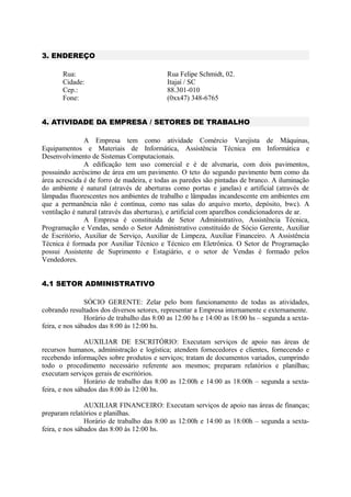 3. ENDEREÇO
Rua: Rua Felipe Schmidt, 02.
Cidade: Itajaí / SC
Cep.: 88.301-010
Fone: (0xx47) 348-6765
4. ATIVIDADE DA EMPRESA / SETORES DE TRABALHO
A Empresa tem como atividade Comércio Varejista de Máquinas,
Equipamentos e Materiais de Informática, Assistência Técnica em Informática e
Desenvolvimento de Sistemas Computacionais.
A edificação tem uso comercial e é de alvenaria, com dois pavimentos,
possuindo acréscimo de área em um pavimento. O teto do segundo pavimento bem como da
área acrescida é de forro de madeira, e todas as paredes são pintadas de branco. A iluminação
do ambiente é natural (através de aberturas como portas e janelas) e artificial (através de
lâmpadas fluorescentes nos ambientes de trabalho e lâmpadas incandescente em ambientes em
que a permanência não é contínua, como nas salas do arquivo morto, depósito, bwc). A
ventilação é natural (através das aberturas), e artificial com aparelhos condicionadores de ar.
A Empresa é constituída de Setor Administrativo, Assistência Técnica,
Programação e Vendas, sendo o Setor Administrativo constituído de Sócio Gerente, Auxiliar
de Escritório, Auxiliar de Serviço, Auxiliar de Limpeza, Auxiliar Financeiro. A Assistência
Técnica é formada por Auxiliar Técnico e Técnico em Eletrônica. O Setor de Programação
possui Assistente de Suprimento e Estagiário, e o setor de Vendas é formado pelos
Vendedores.
4.1 SETOR ADMINISTRATIVO
SÓCIO GERENTE: Zelar pelo bom funcionamento de todas as atividades,
cobrando resultados dos diversos setores, representar a Empresa internamente e externamente.
Horário de trabalho das 8:00 as 12:00 hs e 14:00 as 18:00 hs – segunda a sexta-
feira, e nos sábados das 8:00 às 12:00 hs.
AUXILIAR DE ESCRITÓRIO: Executam serviços de apoio nas áreas de
recursos humanos, administração e logística; atendem fornecedores e clientes, fornecendo e
recebendo informações sobre produtos e serviços; tratam de documentos variados, cumprindo
todo o procedimento necessário referente aos mesmos; preparam relatórios e planilhas;
executam serviços gerais de escritórios.
Horário de trabalho das 8:00 as 12:00h e 14:00 as 18:00h – segunda a sexta-
feira, e nos sábados das 8:00 às 12:00 hs.
AUXILIAR FINANCEIRO: Executam serviços de apoio nas áreas de finanças;
preparam relatórios e planilhas.
Horário de trabalho das 8:00 as 12:00h e 14:00 as 18:00h – segunda a sexta-
feira, e nos sábados das 8:00 às 12:00 hs.
 