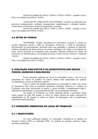 Horário de trabalho das 8:00 as 12:00 hs e 14:00 as 18:00 hs – segunda a sexta-
feira, e nos sábados das 8:00 às 12:00 hs.
AUXILIAR DE ASSISTENTE (ESTAGIÁRIO): Auxiliam na elaboração dos
processos computacionais, validando, documentando, implementando e refinando modelos.
Tratam dados e informações, desenvolvem produtos e sistemas.
Horário de trabalho das 8:00 as 12:00h e 14:00 as 18:00h – segunda a sexta-
feira, e nos sábados das 8:00 às 12:00 hs.
4.4 SETOR DE VENDAS
VENDEDOR: Vendem mercadorias de informática, auxiliam os clientes na
escolha. Registram entrada e saída de mercadorias. Promovem a venda de mercadorias,
demonstrando seu funcionamento. Informam sobre suas qualidades e vantagens de aquisição.
Expõem mercadorias de forma atrativa, em pontos estratégicos de vendas, com etiquetas de
preço. Fazem inventário de mercadorias para reposição. Elaboram relatórios de vendas, de
promoções, de demonstrações e de pesquisa de preços. Fazem serviços externos e conduzem
veículos.
Horário de trabalho das 8:00 as 12:00 hs e 14:00 as 18:00 hs – segunda a sexta-
feira, e nos sábados das 8:00 às 12:00 hs.
5. AVALIAÇÃO QUALITATIVA E OU QUANTITATIVA DOS RISCOS
FÍSICOS, QUÍMICOS E BIOLÓGICOS
Foram efetuadas medições dos níveis de intensidade sonora e dos níveis de
iluminância nos setores de trabalho. Os valores obtidos estão relacionados nos quadros
correspondentes, anexos no final deste relatório.
Com os valores das medidas quantitativas de intensidade do ruído e dos níveis
de iluminância, bem como as avaliações qualitativas efetuadas, elaborou-se o Quadro de
Conclusão, onde estão relacionados os setores, o agente avaliado, o enquadramento legal, o
adicional de insalubridade e ou periculosidade devido e as recomendações efetuadas.
No quadro de Conclusão, na coluna Adicional devido, o percentual citado
estará seguido de sigla SM quando se referir ao salário mínimo da região (adicional de
insalubridade) ou SE quando se referir ao Salário do Empregado, sem as gratificações
(adicional de periculosidade).
5.1 CONDIÇÕES AMBIENTAIS DO LOCAL DE TRABALHO
5.1.1 ORIENTAÇÕES
Os riscos ambientais poderão ser controlados, utilizando-se as medidas de
Proteção Coletiva (EPC) ou individual (EPI). As medidas de proteção coletivas sempre
deverão ser preferidas.
 