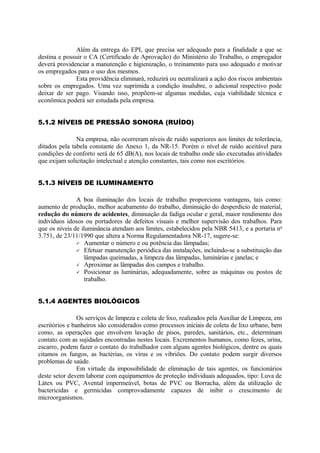 Além da entrega do EPI, que precisa ser adequado para a finalidade a que se
destina e possuir o CA (Certificado de Aprovação) do Ministério do Trabalho, o empregador
deverá providenciar a manutenção e higienização, o treinamento para uso adequado e motivar
os empregados para o uso dos mesmos.
Esta providência eliminará, reduzirá ou neutralizará a ação dos riscos ambientais
sobre os empregados. Uma vez suprimida a condição insalubre, o adicional respectivo pode
deixar de ser pago. Visando isso, propõem-se algumas medidas, cuja viabilidade técnica e
econômica poderá ser estudada pela empresa.
5.1.2 NÍVEIS DE PRESSÃO SONORA (RUÍDO)
Na empresa, não ocorreram níveis de ruído superiores aos limites de tolerância,
ditados pela tabela constante do Anexo 1, da NR-15. Porém o nível de ruído aceitável para
condições de conforto será de 65 dB(A), nos locais de trabalho onde são executadas atividades
que exijam solicitação intelectual e atenção constantes, tais como nos escritórios.
5.1.3 NÍVEIS DE ILUMINAMENTO
A boa iluminação dos locais de trabalho proporciona vantagens, tais como:
aumento de produção, melhor acabamento do trabalho, diminuição do desperdício de material,
redução do número de acidentes, diminuição da fadiga ocular e geral, maior rendimento dos
indivíduos idosos ou portadores de defeitos visuais e melhor supervisão dos trabalhos. Para
que os níveis de iluminância atendam aos limites, estabelecidos pela NBR 5413, e a portaria no
3.751, de 23/11/1990 que altera a Norma Regulamentadora NR-17, sugere-se:
 Aumentar o número e ou potência das lâmpadas;
 Efetuar manutenção periódica das instalações, incluindo-se a substituição das
lâmpadas queimadas, a limpeza das lâmpadas, luminárias e janelas; e
 Aproximar as lâmpadas dos campos e trabalho.
 Posicionar as luminárias, adequadamente, sobre as máquinas ou postos de
trabalho.
5.1.4 AGENTES BIOLÓGICOS
Os serviços de limpeza e coleta de lixo, realizados pela Auxiliar de Limpeza, em
escritórios e banheiros são considerados como processos iniciais de coleta de lixo urbano, bem
como, as operações que envolvem lavação de pisos, paredes, sanitários, etc., determinam
contato com as sujidades encontradas nestes locais. Excrementos humanos, como fezes, urina,
escarro, podem fazer o contato do trabalhador com alguns agentes biológicos, dentre os quais
citamos os fungos, as bactérias, os vírus e os vibriões. Do contato podem surgir diversos
problemas de saúde.
Em virtude da impossibilidade de eliminação de tais agentes, os funcionários
deste setor devem laborar com equipamentos de proteção individuais adequados, tipo: Luva de
Látex ou PVC, Avental impermeável, botas de PVC ou Borracha, além da utilização de
bactericidas e germicidas comprovadamente capazes de inibir o crescimento de
microorganismos.
 