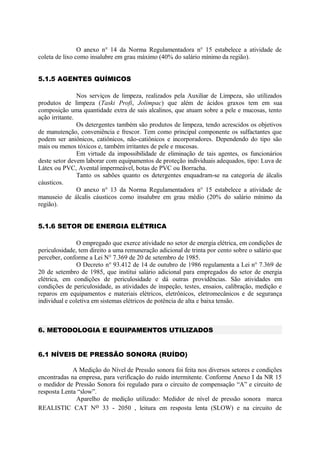 O anexo n° 14 da Norma Regulamentadora n° 15 estabelece a atividade de
coleta de lixo como insalubre em grau máximo (40% do salário mínimo da região).
5.1.5 AGENTES QUÍMICOS
Nos serviços de limpeza, realizados pela Auxiliar de Limpeza, são utilizados
produtos de limpeza (Taski Profi, Jolimpac) que além de ácidos graxos tem em sua
composição uma quantidade extra de sais alcalinos, que atuam sobre a pele e mucosas, tento
ação irritante.
Os detergentes também são produtos de limpeza, tendo acrescidos os objetivos
de manutenção, conveniência e frescor. Tem como principal componente os sulfactantes que
podem ser aniônicos, catiônicos, não-catiônicos e incorporadores. Dependendo do tipo são
mais ou menos tóxicos e, também irritantes de pele e mucosas.
Em virtude da impossibilidade de eliminação de tais agentes, os funcionários
deste setor devem laborar com equipamentos de proteção individuais adequados, tipo: Luva de
Látex ou PVC, Avental impermeável, botas de PVC ou Borracha.
Tanto os sabões quanto os detergentes enquadram-se na categoria de álcalis
cáusticos.
O anexo n° 13 da Norma Regulamentadora n° 15 estabelece a atividade de
manuseio de álcalis cáusticos como insalubre em grau médio (20% do salário mínimo da
região).
5.1.6 SETOR DE ENERGIA ELÉTRICA
O empregado que exerce atividade no setor de energia elétrica, em condições de
periculosidade, tem direito a uma remuneração adicional de trinta por cento sobre o salário que
perceber, conforme a Lei N° 7.369 de 20 de setembro de 1985.
O Decreto n° 93.412 de 14 de outubro de 1986 regulamenta a Lei n° 7.369 de
20 de setembro de 1985, que institui salário adicional para empregados do setor de energia
elétrica, em condições de periculosidade e dá outras providências. São atividades em
condições de periculosidade, as atividades de inspeção, testes, ensaios, calibração, medição e
reparos em equipamentos e materiais elétricos, eletrônicos, eletromecânicos e de segurança
individual e coletiva em sistemas elétricos de potência de alta e baixa tensão.
6. METODOLOGIA E EQUIPAMENTOS UTILIZADOS
6.1 NÍVEIS DE PRESSÃO SONORA (RUÍDO)
A Medição do Nível de Pressão sonora foi feita nos diversos setores e condições
encontradas na empresa, para verificação do ruído intermitente. Conforme Anexo I da NR 15
o medidor de Pressão Sonora foi regulado para o circuito de compensação “A” e circuito de
resposta Lenta “slow”.
Aparelho de medição utilizado: Medidor de nível de pressão sonora marca
REALISTIC CAT No 33 - 2050 , leitura em resposta lenta (SLOW) e na circuito de
 