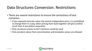 Data Structures Conversion. Restrictions
• There are several restrictions to ensure the correctness of test
scenarios:
• If you separate concrete value into several independent parts, it is prohibited
to change them in a way, when joining them back together will give another
result than it was before separation
• Only structures similar to SUT interfaces could be used
• Only constant values from concretization and templates values are allowed
03.03.2017 11
 