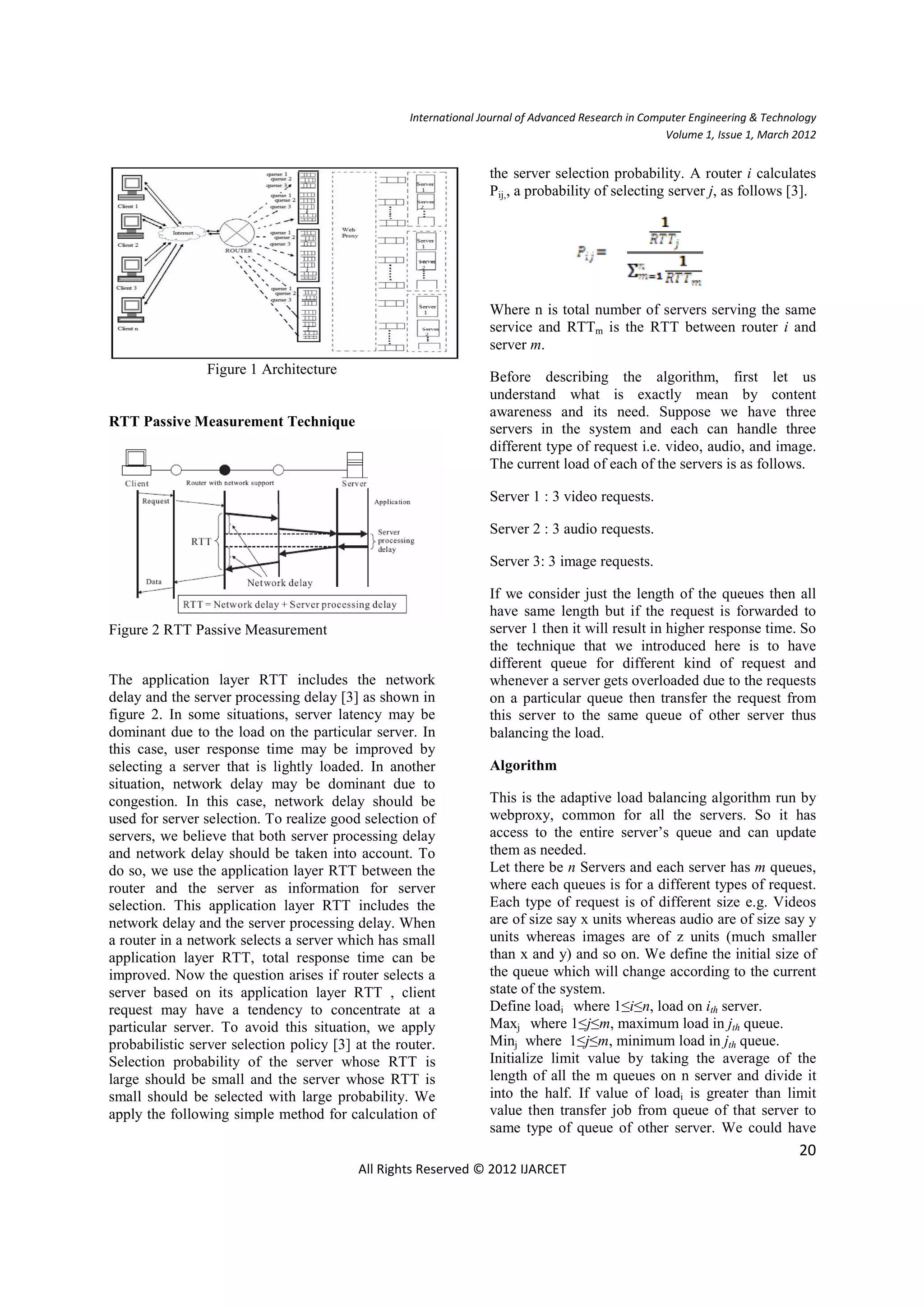 International Journal of Advanced Research in Computer Engineering & Technology
                                                                                                     Volume 1, Issue 1, March 2012


                                                                  the server selection probability. A router i calculates
                                                                  Pij,, a probability of selecting server j, as follows [3].




                                                                  Where n is total number of servers serving the same
                                                                  service and RTTm is the RTT between router i and
                                                                  server m.
                Figure 1 Architecture
                                                                  Before describing the algorithm, first let us
                                                                  understand what is exactly mean by content
                                                                  awareness and its need. Suppose we have three
RTT Passive Measurement Technique                                 servers in the system and each can handle three
                                                                  different type of request i.e. video, audio, and image.
                                                                  The current load of each of the servers is as follows.

                                                                  Server 1 : 3 video requests.

                                                                  Server 2 : 3 audio requests.

                                                                  Server 3: 3 image requests.

                                                                  If we consider just the length of the queues then all
                                                                  have same length but if the request is forwarded to
Figure 2 RTT Passive Measurement                                  server 1 then it will result in higher response time. So
                                                                  the technique that we introduced here is to have
                                                                  different queue for different kind of request and
The application layer RTT includes the network                    whenever a server gets overloaded due to the requests
delay and the server processing delay [3] as shown in             on a particular queue then transfer the request from
figure 2. In some situations, server latency may be               this server to the same queue of other server thus
dominant due to the load on the particular server. In             balancing the load.
this case, user response time may be improved by
selecting a server that is lightly loaded. In another             Algorithm
situation, network delay may be dominant due to
congestion. In this case, network delay should be                 This is the adaptive load balancing algorithm run by
used for server selection. To realize good selection of           webproxy, common for all the servers. So it has
servers, we believe that both server processing delay             access to the entire server’s queue and can update
and network delay should be taken into account. To                them as needed.
do so, we use the application layer RTT between the               Let there be n Servers and each server has m queues,
router and the server as information for server                   where each queues is for a different types of request.
selection. This application layer RTT includes the                Each type of request is of different size e.g. Videos
network delay and the server processing delay. When               are of size say x units whereas audio are of size say y
a router in a network selects a server which has small            units whereas images are of z units (much smaller
application layer RTT, total response time can be                 than x and y) and so on. We define the initial size of
improved. Now the question arises if router selects a             the queue which will change according to the current
server based on its application layer RTT , client                state of the system.
request may have a tendency to concentrate at a                   Define loadi where 1≤i≤n, load on ith server.
particular server. To avoid this situation, we apply              Maxj where 1≤j≤m, maximum load in jth queue.
probabilistic server selection policy [3] at the router.          Minj where 1≤j≤m, minimum load in jth queue.
Selection probability of the server whose RTT is                  Initialize limit value by taking the average of the
large should be small and the server whose RTT is                 length of all the m queues on n server and divide it
small should be selected with large probability. We               into the half. If value of loadi is greater than limit
apply the following simple method for calculation of              value then transfer job from queue of that server to
                                                                  same type of queue of other server. We could have
                                                                                                                              20
                                          All Rights Reserved © 2012 IJARCET
 