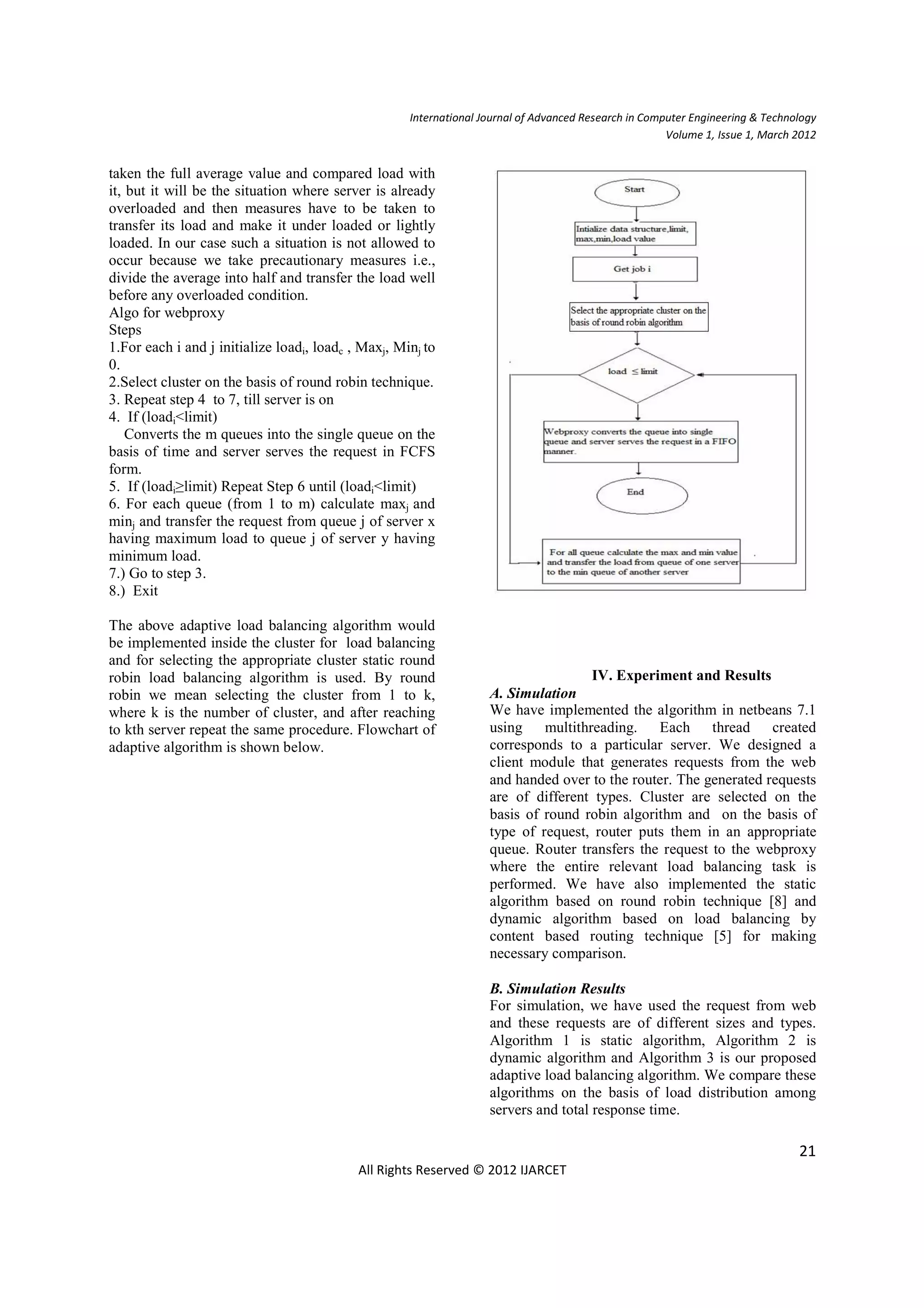 International Journal of Advanced Research in Computer Engineering & Technology
                                                                                                       Volume 1, Issue 1, March 2012


taken the full average value and compared load with
it, but it will be the situation where server is already
overloaded and then measures have to be taken to
transfer its load and make it under loaded or lightly
loaded. In our case such a situation is not allowed to
occur because we take precautionary measures i.e.,
divide the average into half and transfer the load well
before any overloaded condition.
Algo for webproxy
Steps
1.For each i and j initialize loadi, loadc , Maxj, Minj to
0.
2.Select cluster on the basis of round robin technique.
3. Repeat step 4 to 7, till server is on
4. If (loadi<limit)
    Converts the m queues into the single queue on the
basis of time and server serves the request in FCFS
form.
5. If (loadi≥limit) Repeat Step 6 until (loadi<limit)
6. For each queue (from 1 to m) calculate maxj and
minj and transfer the request from queue j of server x
having maximum load to queue j of server y having
minimum load.
7.) Go to step 3.
8.) Exit

The above adaptive load balancing algorithm would
be implemented inside the cluster for load balancing
and for selecting the appropriate cluster static round
robin load balancing algorithm is used. By round                                    IV. Experiment and Results
robin we mean selecting the cluster from 1 to k,                    A. Simulation
where k is the number of cluster, and after reaching                We have implemented the algorithm in netbeans 7.1
to kth server repeat the same procedure. Flowchart of               using multithreading. Each thread created
adaptive algorithm is shown below.                                  corresponds to a particular server. We designed a
                                                                    client module that generates requests from the web
                                                                    and handed over to the router. The generated requests
                                                                    are of different types. Cluster are selected on the
                                                                    basis of round robin algorithm and on the basis of
                                                                    type of request, router puts them in an appropriate
                                                                    queue. Router transfers the request to the webproxy
                                                                    where the entire relevant load balancing task is
                                                                    performed. We have also implemented the static
                                                                    algorithm based on round robin technique [8] and
                                                                    dynamic algorithm based on load balancing by
                                                                    content based routing technique [5] for making
                                                                    necessary comparison.

                                                                    B. Simulation Results
                                                                    For simulation, we have used the request from web
                                                                    and these requests are of different sizes and types.
                                                                    Algorithm 1 is static algorithm, Algorithm 2 is
                                                                    dynamic algorithm and Algorithm 3 is our proposed
                                                                    adaptive load balancing algorithm. We compare these
                                                                    algorithms on the basis of load distribution among
                                                                    servers and total response time.

                                                                                                                                21
                                            All Rights Reserved © 2012 IJARCET
 