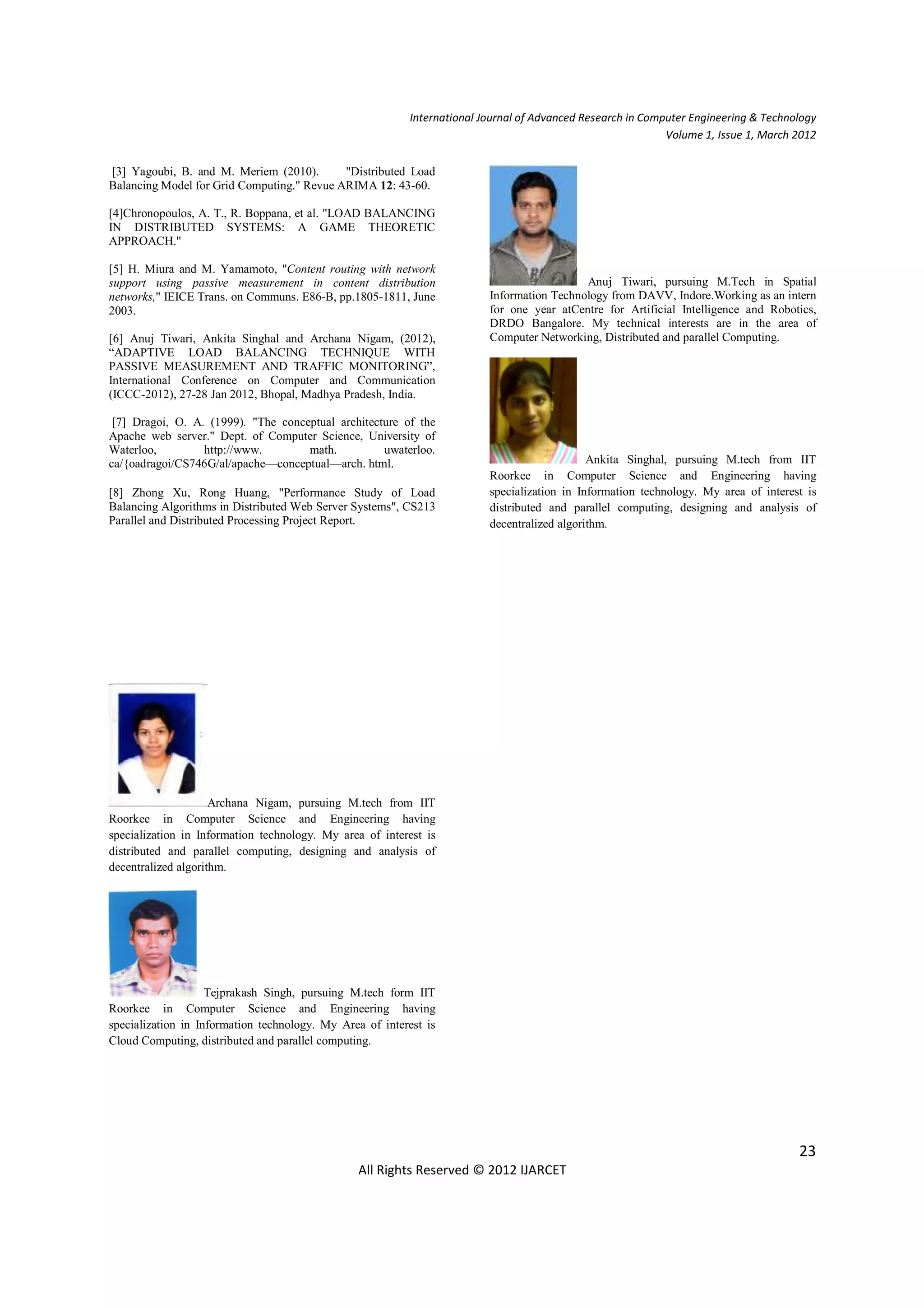 International Journal of Advanced Research in Computer Engineering & Technology
                                                                                                            Volume 1, Issue 1, March 2012


[3] Yagoubi, B. and M. Meriem (2010).       "Distributed Load
Balancing Model for Grid Computing." Revue ARIMA 12: 43-60.

[4]Chronopoulos, A. T., R. Boppana, et al. "LOAD BALANCING
IN DISTRIBUTED SYSTEMS: A GAME THEORETIC
APPROACH."

[5] H. Miura and M. Yamamoto, "Content routing with network
support using passive measurement in content distribution                                  Anuj Tiwari, pursuing M.Tech in Spatial
networks," IEICE Trans. on Communs. E86-B, pp.1805-1811, June            Information Technology from DAVV, Indore.Working as an intern
2003.                                                                    for one year atCentre for Artificial Intelligence and Robotics,
                                                                         DRDO Bangalore. My technical interests are in the area of
[6] Anuj Tiwari, Ankita Singhal and Archana Nigam, (2012),               Computer Networking, Distributed and parallel Computing.
“ADAPTIVE LOAD BALANCING TECHNIQUE WITH
PASSIVE MEASUREMENT AND TRAFFIC MONITORING”,
International Conference on Computer and Communication
(ICCC-2012), 27-28 Jan 2012, Bhopal, Madhya Pradesh, India.

 [7] Dragoi, O. A. (1999). "The conceptual architecture of the
Apache web server." Dept. of Computer Science, University of
Waterloo,         http://www.        math.          uwaterloo.
ca/{oadragoi/CS746G/al/apache—conceptual—arch. html.                                         Ankita Singhal, pursuing M.tech from IIT
                                                                         Roorkee in Computer Science and Engineering having
[8] Zhong Xu, Rong Huang, "Performance Study of Load                     specialization in Information technology. My area of interest is
Balancing Algorithms in Distributed Web Server Systems", CS213           distributed and parallel computing, designing and analysis of
Parallel and Distributed Processing Project Report.                      decentralized algorithm.




                     Archana Nigam, pursuing M.tech from IIT
Roorkee in Computer Science and Engineering having
specialization in Information technology. My area of interest is
distributed and parallel computing, designing and analysis of
decentralized algorithm.




                    Tejprakash Singh, pursuing M.tech form IIT
Roorkee in Computer Science and Engineering having
specialization in Information technology. My Area of interest is
Cloud Computing, distributed and parallel computing.




                                                                                                                                     23
                                                All Rights Reserved © 2012 IJARCET
 