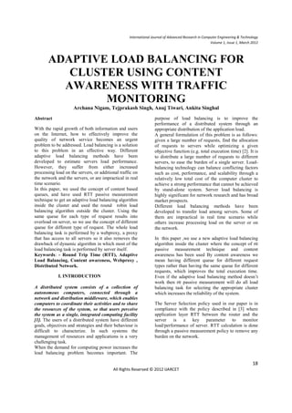 International Journal of Advanced Research in Computer Engineering & Technology
                                                                                                     Volume 1, Issue 1, March 2012



       ADAPTIVE LOAD BALANCING FOR
          CLUSTER USING CONTENT
         AWARENESS WITH TRAFFIC
               MONITORING
                     Archana Nigam, Tejprakash Singh, Anuj Tiwari, Ankita Singhal
Abstract                                                          purpose of load balancing is to improve the
                                                                  performance of a distributed system through an
With the rapid growth of both information and users               appropriate distribution of the application load.
on the Internet, how to effectively improve the                   A general formulation of this problem is as follows:
quality of network service becomes an urgent                      given a large number of requests, find the allocation
problem to be addressed. Load balancing is a solution             of requests to servers while optimizing a given
to this problem in an effective way. Different                    objective function (e.g. total execution time) [2]. It is
adaptive load balancing methods have been                         to distribute a large number of requests to different
developed to estimate servers load performance.                   servers, to ease the burden of a single server. Load-
However, they suffer from either increased                        balancing technology can balance conflicting factors
processing load on the servers, or additional traffic on          such as cost, performance, and scalability through a
the network and the servers, or are impractical in real           relatively low total cost of the computer cluster to
time scenario.                                                    achieve a strong performance that cannot be achieved
In this paper, we used the concept of content based               by stand-alone system. Server load balancing is
queues, and have used RTT passive measurement                     highly significant for network research and has broad
technique to get an adaptive load balancing algorithm             market prospects.
inside the cluster and used the round robin load                  Different load balancing methods have been
balancing algorithm outside the cluster. Using the                developed to transfer load among servers. Some of
same queue for each type of request results into                  them are impractical in real time scenario while
overload on server, so we use the concept of different            others increase processing load on the server or on
queue for different type of request. The whole load               the network.
balancing task is performed by a webproxy, a proxy
that has access to all servers so it also removes the             In this paper ,we use a new adaptive load balancing
drawback of dynamic algorithm in which most of the                algorithm inside the cluster where the concept of rtt
load balancing task is performed by server itself.                passive measurement technique and content
Keywords: - Round Trip Time (RTT), Adaptive                       awareness has been used By content awareness we
Load Balancing, Content awareness, Webproxy ,                     mean having different queue for different request
Distributed Network.                                              types rather than having the same queue for different
                                                                  requests, which improves the total execution time.
            I. INTRODUCTION                                       Even if the adaptive load balancing method doesn’t
                                                                  work then rtt passive measurement will do all load
A distributed system consists of a collection of                  balancing task for selecting the appropriate cluster
autonomous computers, connected through a                         which increases the reliability of the system.
network and distribution middleware, which enables
computers to coordinate their activities and to share             The Server Selection policy used in our paper is in
the resources of the system, so that users perceive               compliance with the policy described in [3] where
the system as a single, integrated computing facility             application layer RTT between the router and the
[1]. The users of a distributed system have different             server is a key parameter to monitor
goals, objectives and strategies and their behaviour is           load/performance of server. RTT calculation is done
difficult to characterize. In such systems the                    through a passive measurement policy to remove any
management of resources and applications is a very                burden on the network.
challenging task.
When the demand for computing power increases the
load balancing problem becomes important. The

                                                                                                                              18
                                          All Rights Reserved © 2012 IJARCET
 