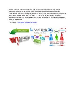 A better web starts with your website. And Tech Solutions is a leading software development
outsourcing company. We do Software Development,Web designing, Digital marketing,Logo
Design,Banner Design etc. And tech solutions was the key to an SEO friendly social media profile is to be
descriptive as possible. always fill out the ‘About’ or ‘Information’ sections of any social media
platform.Use words or phrases that describe your business and are also terms individuals would use to
search for your business.
- See more at : https://www.andtechsolutions.com
 