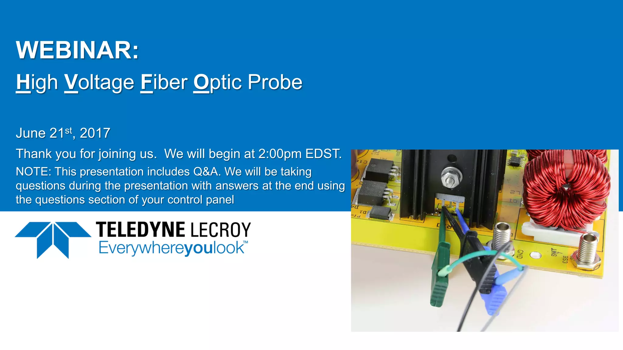 WEBINAR:
High Voltage Fiber Optic Probe
June 21st, 2017
Thank you for joining us. We will begin at 2:00pm EDST.
NOTE: This presentation includes Q&A. We will be taking
questions during the presentation with answers at the end using
the questions section of your control panel
June 21, 2017 1
 