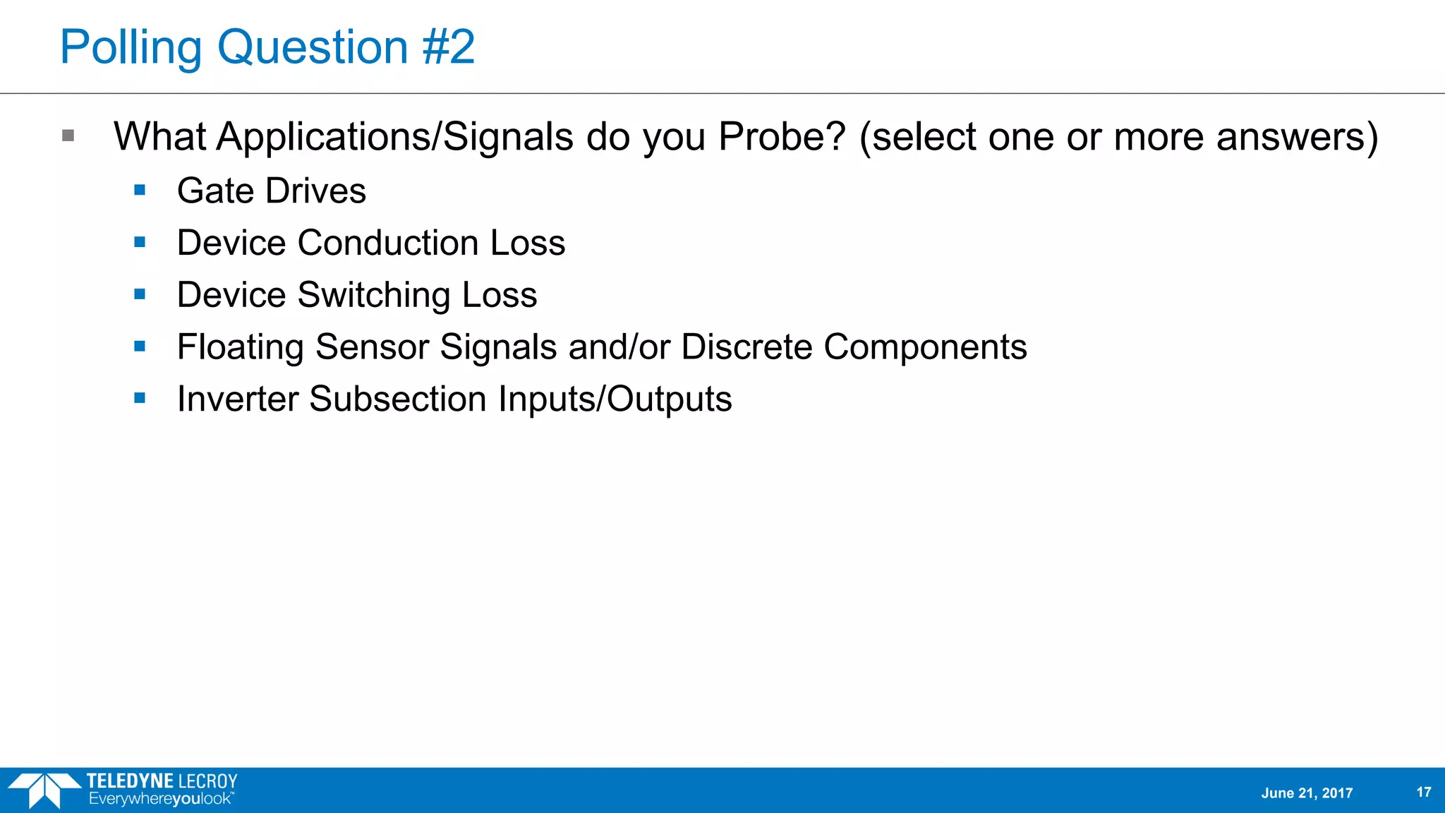 Polling Question #2
 What Applications/Signals do you Probe? (select one or more answers)
 Gate Drives
 Device Conduction Loss
 Device Switching Loss
 Floating Sensor Signals and/or Discrete Components
 Inverter Subsection Inputs/Outputs
June 21, 2017 17
 
