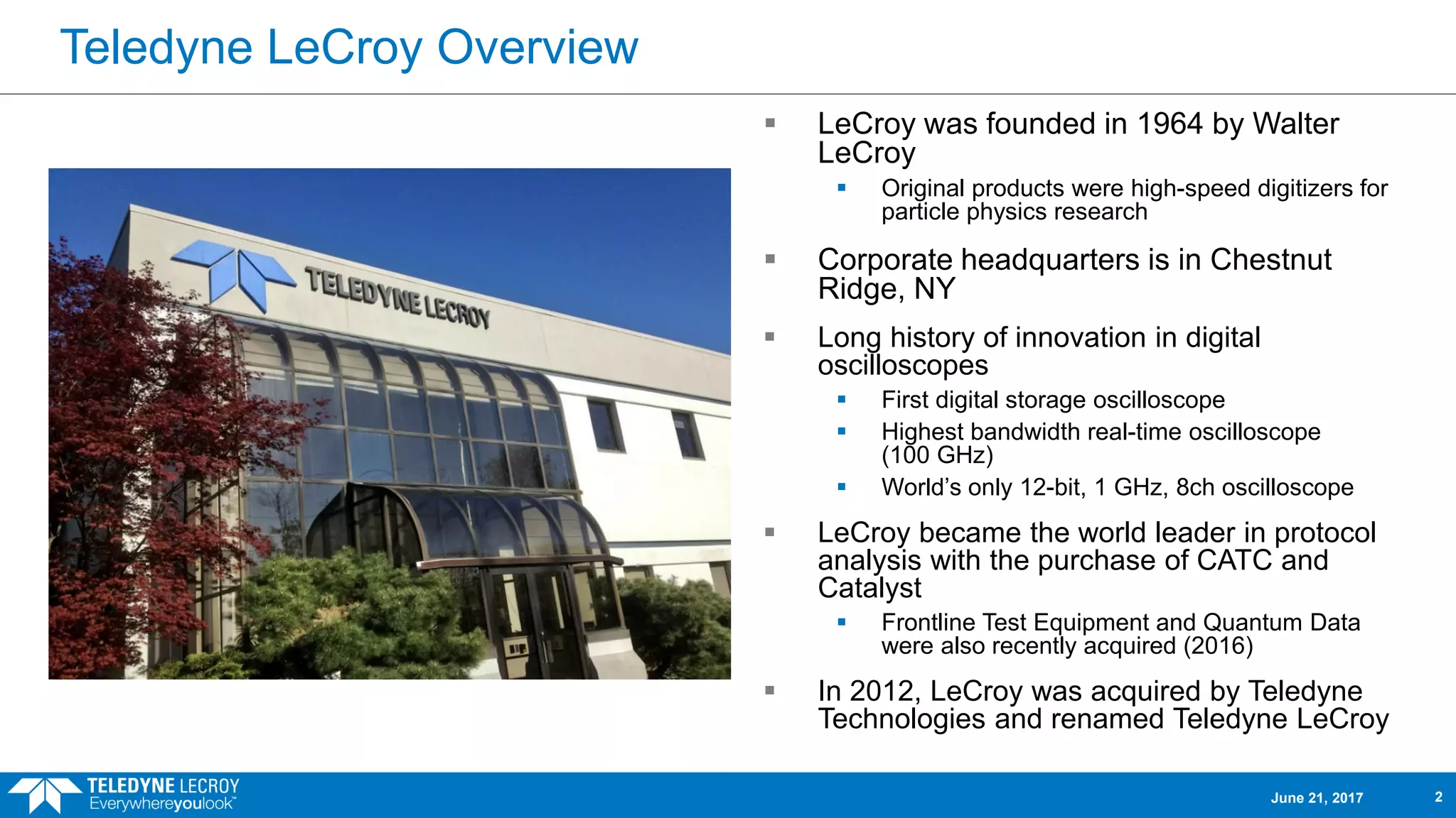Teledyne LeCroy Overview
June 21, 2017 2
 LeCroy was founded in 1964 by Walter
LeCroy
 Original products were high-speed digitizers for
particle physics research
 Corporate headquarters is in Chestnut
Ridge, NY
 Long history of innovation in digital
oscilloscopes
 First digital storage oscilloscope
 Highest bandwidth real-time oscilloscope
(100 GHz)
 World’s only 12-bit, 1 GHz, 8ch oscilloscope
 LeCroy became the world leader in protocol
analysis with the purchase of CATC and
Catalyst
 Frontline Test Equipment and Quantum Data
were also recently acquired (2016)
 In 2012, LeCroy was acquired by Teledyne
Technologies and renamed Teledyne LeCroy
 