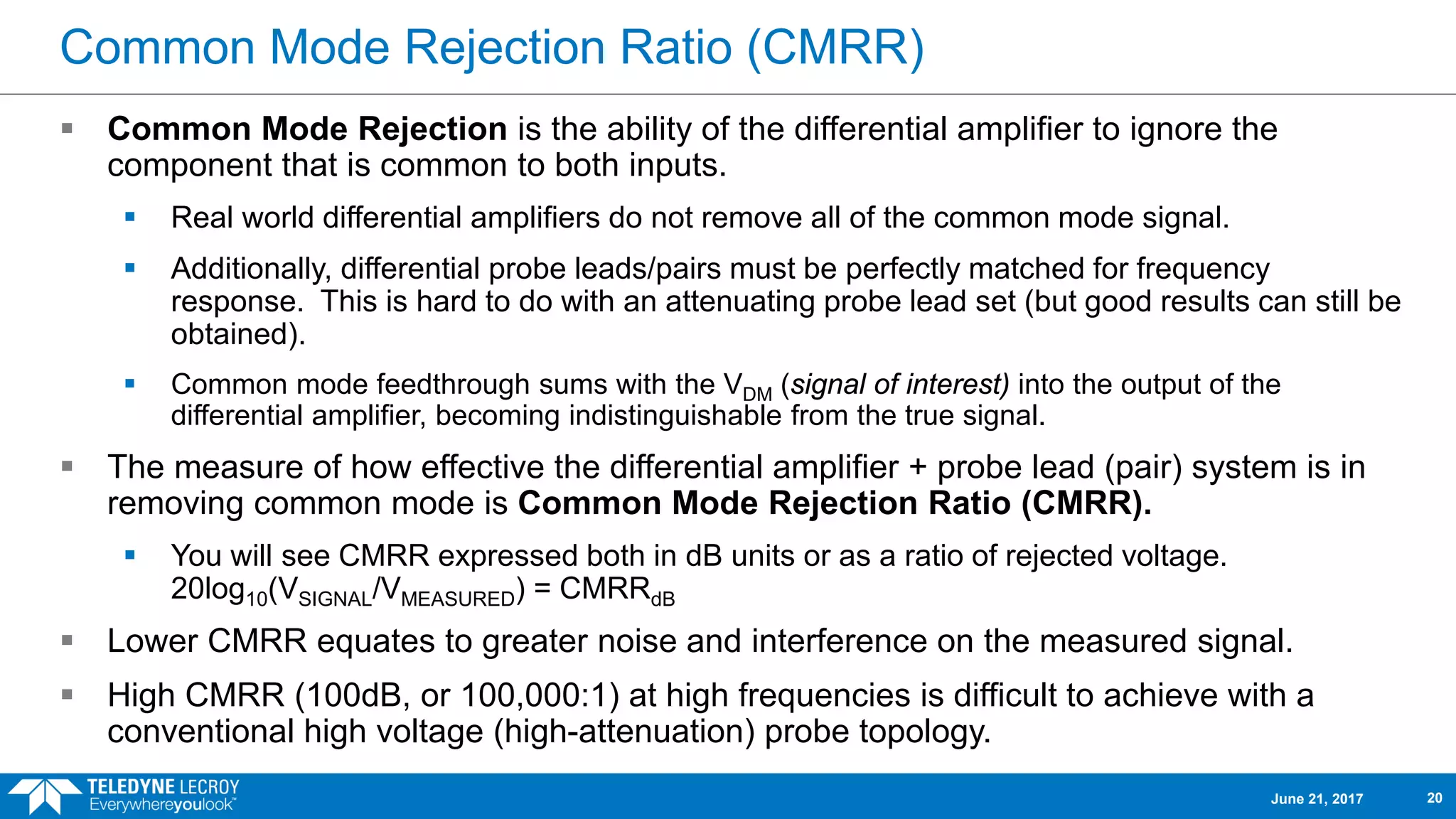 Common Mode Rejection Ratio (CMRR)
 Common Mode Rejection is the ability of the differential amplifier to ignore the
component that is common to both inputs.
 Real world differential amplifiers do not remove all of the common mode signal.
 Additionally, differential probe leads/pairs must be perfectly matched for frequency
response. This is hard to do with an attenuating probe lead set (but good results can still be
obtained).
 Common mode feedthrough sums with the VDM (signal of interest) into the output of the
differential amplifier, becoming indistinguishable from the true signal.
 The measure of how effective the differential amplifier + probe lead (pair) system is in
removing common mode is Common Mode Rejection Ratio (CMRR).
 You will see CMRR expressed both in dB units or as a ratio of rejected voltage.
20log10(VSIGNAL/VMEASURED) = CMRRdB
 Lower CMRR equates to greater noise and interference on the measured signal.
 High CMRR (100dB, or 100,000:1) at high frequencies is difficult to achieve with a
conventional high voltage (high-attenuation) probe topology.
June 21, 2017 20
 