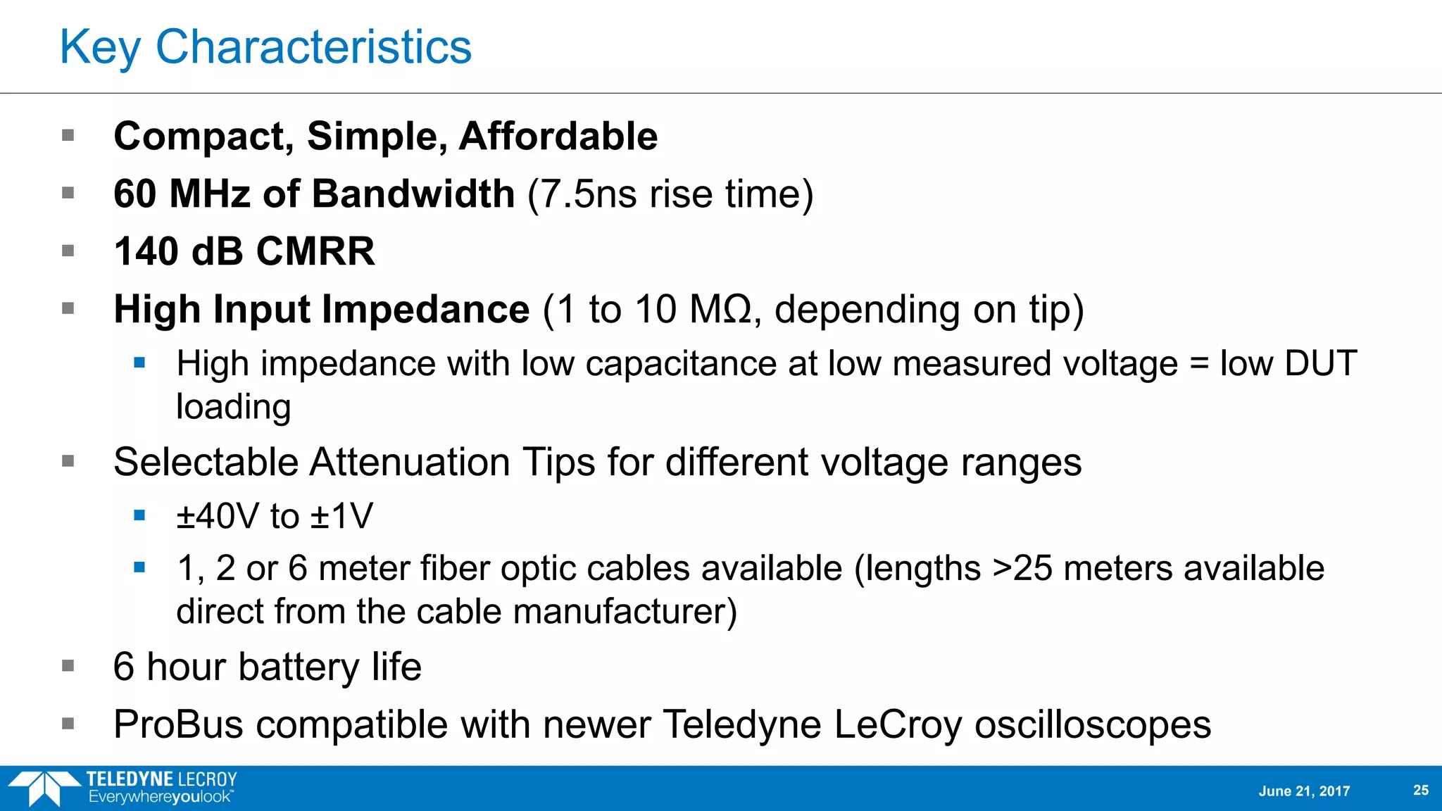 Key Characteristics
 Compact, Simple, Affordable
 60 MHz of Bandwidth (7.5ns rise time)
 140 dB CMRR
 High Input Impedance (1 to 10 MΩ, depending on tip)
 High impedance with low capacitance at low measured voltage = low DUT
loading
 Selectable Attenuation Tips for different voltage ranges
 ±40V to ±1V
 1, 2 or 6 meter fiber optic cables available (lengths >25 meters available
direct from the cable manufacturer)
 6 hour battery life
 ProBus compatible with newer Teledyne LeCroy oscilloscopes
June 21, 2017 25
 