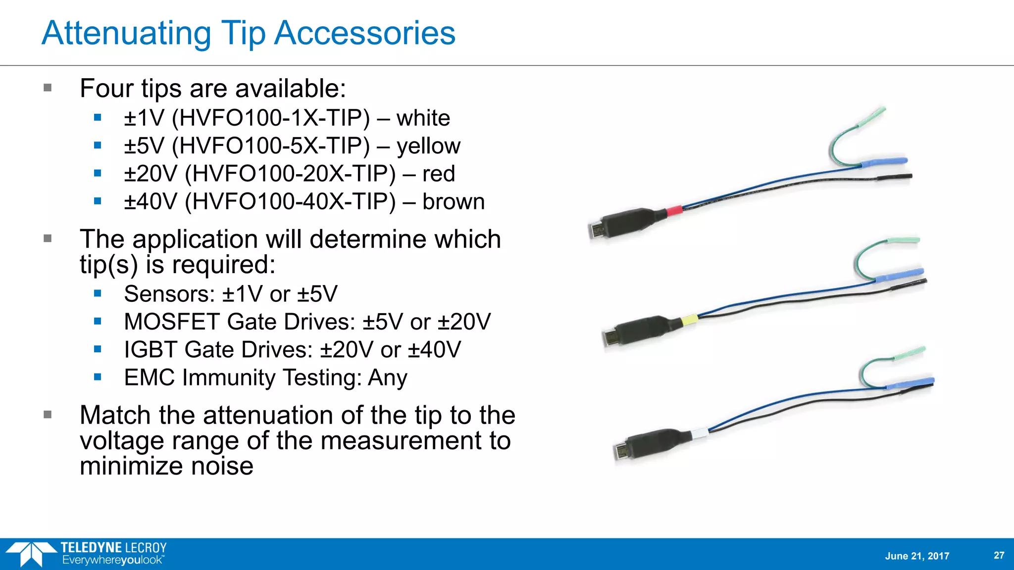Attenuating Tip Accessories
 Four tips are available:
 ±1V (HVFO100-1X-TIP) – white
 ±5V (HVFO100-5X-TIP) – yellow
 ±20V (HVFO100-20X-TIP) – red
 ±40V (HVFO100-40X-TIP) – brown
 The application will determine which
tip(s) is required:
 Sensors: ±1V or ±5V
 MOSFET Gate Drives: ±5V or ±20V
 IGBT Gate Drives: ±20V or ±40V
 EMC Immunity Testing: Any
 Match the attenuation of the tip to the
voltage range of the measurement to
minimize noise
June 21, 2017 27
 