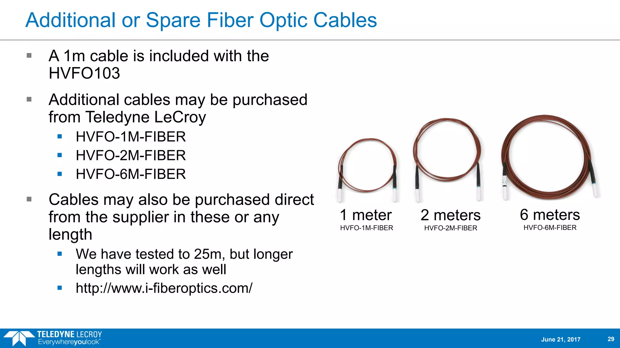 Additional or Spare Fiber Optic Cables
 A 1m cable is included with the
HVFO103
 Additional cables may be purchased
from Teledyne LeCroy
 HVFO-1M-FIBER
 HVFO-2M-FIBER
 HVFO-6M-FIBER
 Cables may also be purchased direct
from the supplier in these or any
length
 We have tested to 25m, but longer
lengths will work as well
 http://www.i-fiberoptics.com/
1 meter
HVFO-1M-FIBER
2 meters
HVFO-2M-FIBER
6 meters
HVFO-6M-FIBER
June 21, 2017 29
 
