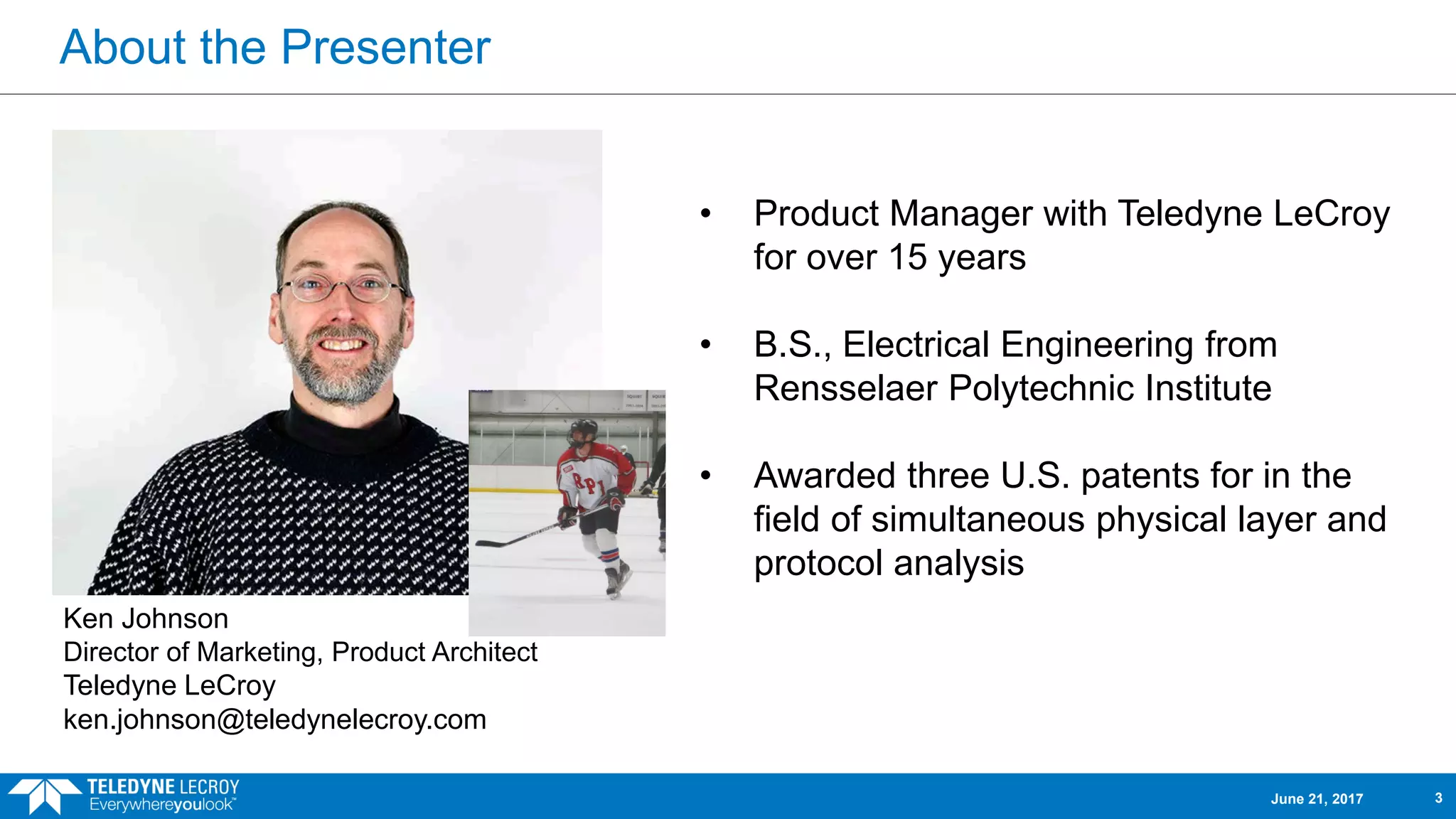 • Product Manager with Teledyne LeCroy
for over 15 years
• B.S., Electrical Engineering from
Rensselaer Polytechnic Institute
• Awarded three U.S. patents for in the
field of simultaneous physical layer and
protocol analysis
Ken Johnson
Director of Marketing, Product Architect
Teledyne LeCroy
ken.johnson@teledynelecroy.com
June 21, 2017 3
About the Presenter
 
