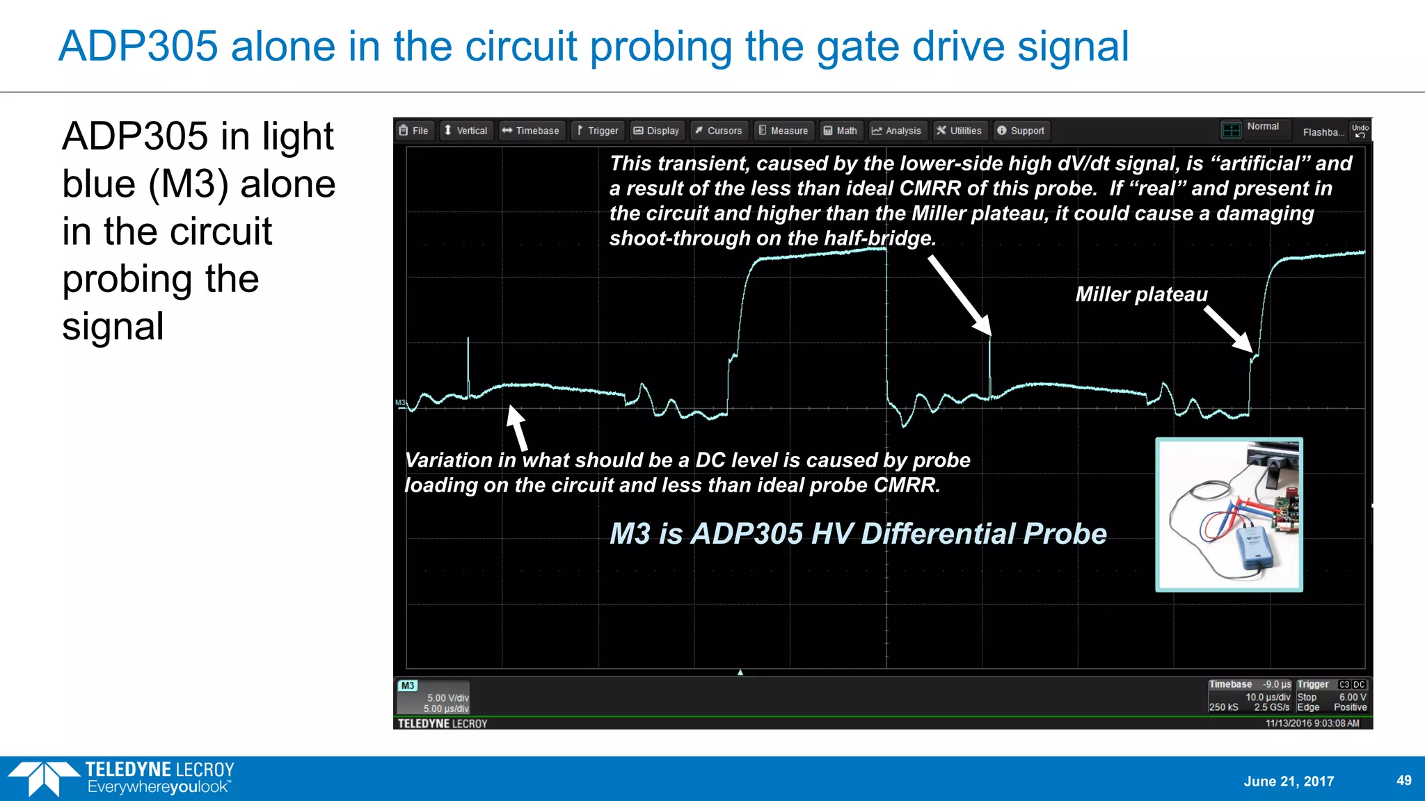 ADP305 alone in the circuit probing the gate drive signal
ADP305 in light
blue (M3) alone
in the circuit
probing the
signal
M3 is ADP305 HV Differential Probe
This transient, caused by the lower-side high dV/dt signal, is “artificial” and
a result of the less than ideal CMRR of this probe. If “real” and present in
the circuit and higher than the Miller plateau, it could cause a damaging
shoot-through on the half-bridge.
Variation in what should be a DC level is caused by probe
loading on the circuit and less than ideal probe CMRR.
Miller plateau
June 21, 2017 49
 