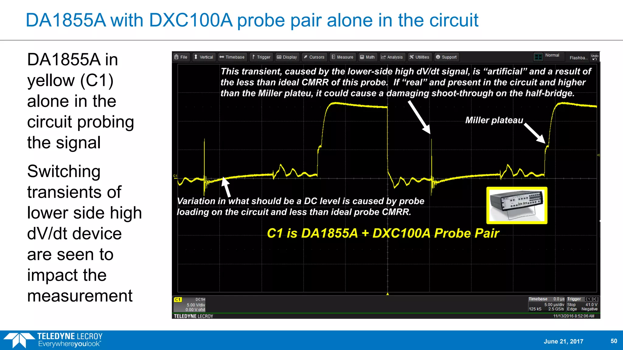 DA1855A with DXC100A probe pair alone in the circuit
DA1855A in
yellow (C1)
alone in the
circuit probing
the signal
Switching
transients of
lower side high
dV/dt device
are seen to
impact the
measurement
C1 is DA1855A + DXC100A Probe Pair
This transient, caused by the lower-side high dV/dt signal, is “artificial” and a result of
the less than ideal CMRR of this probe. If “real” and present in the circuit and higher
than the Miller plateu, it could cause a damaging shoot-through on the half-bridge.
Variation in what should be a DC level is caused by probe
loading on the circuit and less than ideal probe CMRR.
Miller plateau
June 21, 2017 50
 