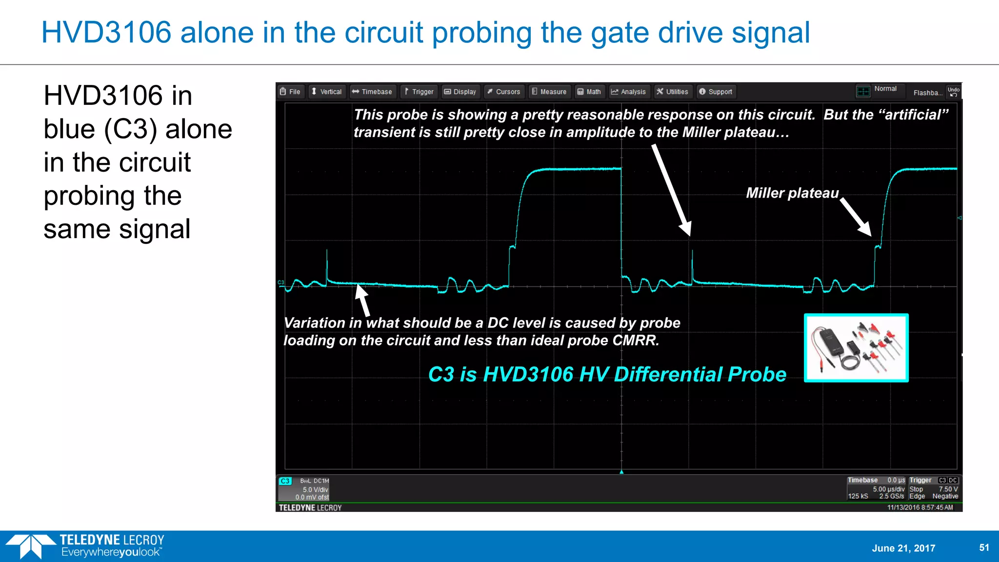 HVD3106 alone in the circuit probing the gate drive signal
HVD3106 in
blue (C3) alone
in the circuit
probing the
same signal
C3 is HVD3106 HV Differential Probe
This probe is showing a pretty reasonable response on this circuit. But the “artificial”
transient is still pretty close in amplitude to the Miller plateau…
Miller plateau
Variation in what should be a DC level is caused by probe
loading on the circuit and less than ideal probe CMRR.
June 21, 2017 51
 