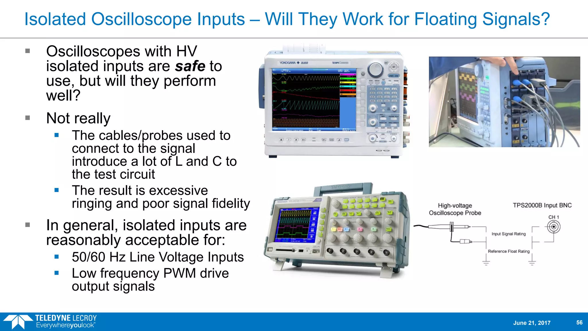Isolated Oscilloscope Inputs – Will They Work for Floating Signals?
 Oscilloscopes with HV
isolated inputs are safe to
use, but will they perform
well?
 Not really
 The cables/probes used to
connect to the signal
introduce a lot of L and C to
the test circuit
 The result is excessive
ringing and poor signal fidelity
 In general, isolated inputs are
reasonably acceptable for:
 50/60 Hz Line Voltage Inputs
 Low frequency PWM drive
output signals
June 21, 2017 56
 