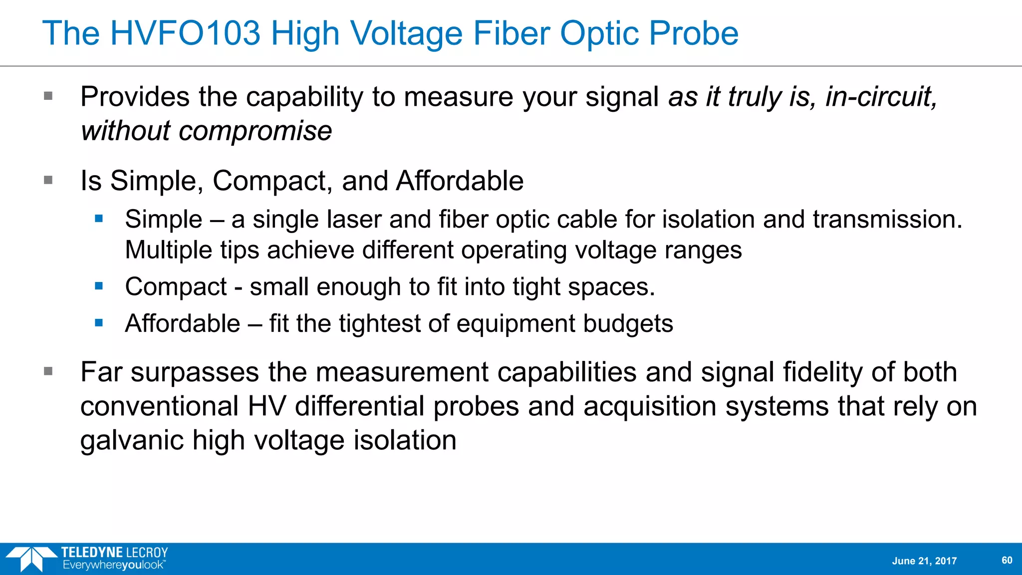 The HVFO103 High Voltage Fiber Optic Probe
 Provides the capability to measure your signal as it truly is, in-circuit,
without compromise
 Is Simple, Compact, and Affordable
 Simple – a single laser and fiber optic cable for isolation and transmission.
Multiple tips achieve different operating voltage ranges
 Compact - small enough to fit into tight spaces.
 Affordable – fit the tightest of equipment budgets
 Far surpasses the measurement capabilities and signal fidelity of both
conventional HV differential probes and acquisition systems that rely on
galvanic high voltage isolation
June 21, 2017 60
 