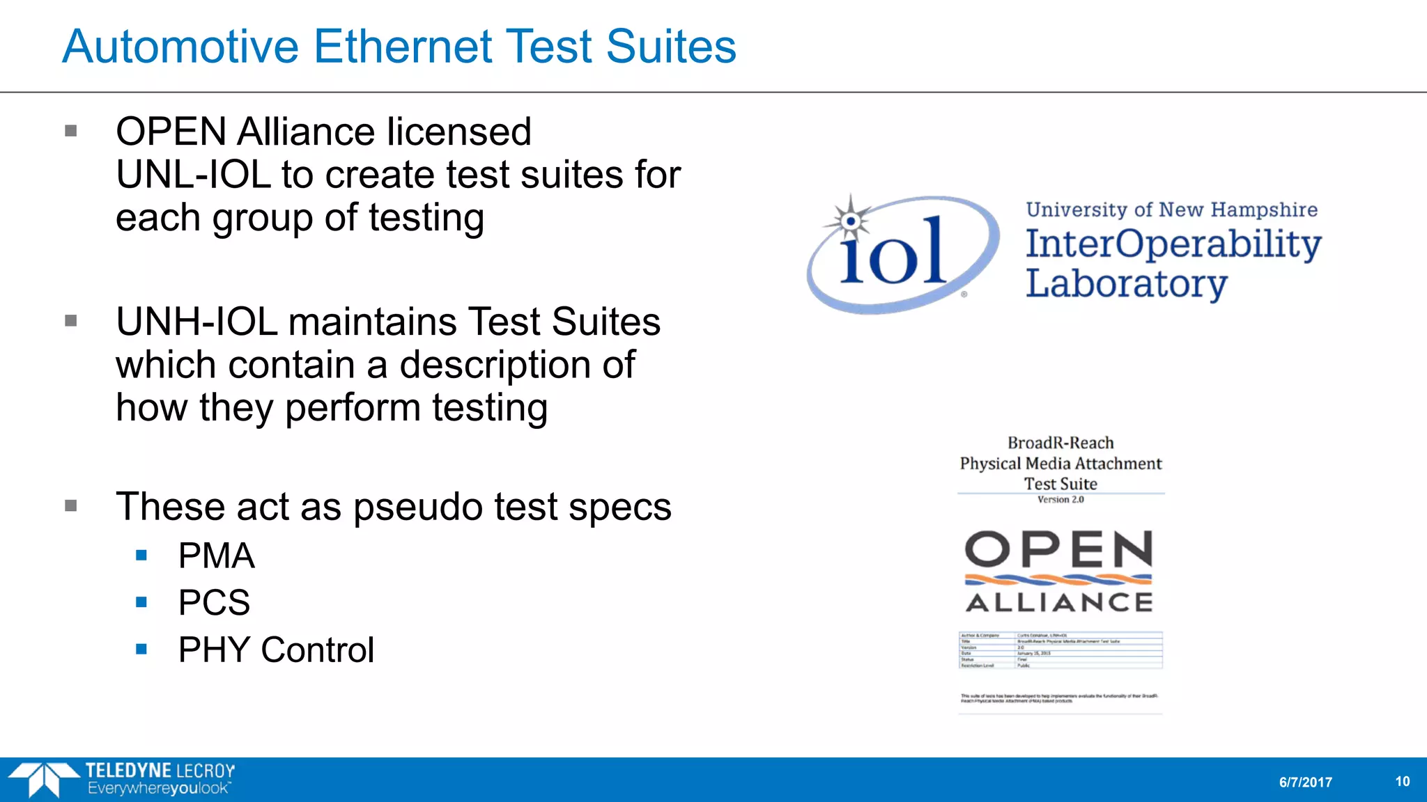 Automotive Ethernet Test Suites
 OPEN Alliance licensed
UNL-IOL to create test suites for
each group of testing
 UNH-IOL maintains Test Suites
which contain a description of
how they perform testing
 These act as pseudo test specs
 PMA
 PCS
 PHY Control
6/7/2017 10
 