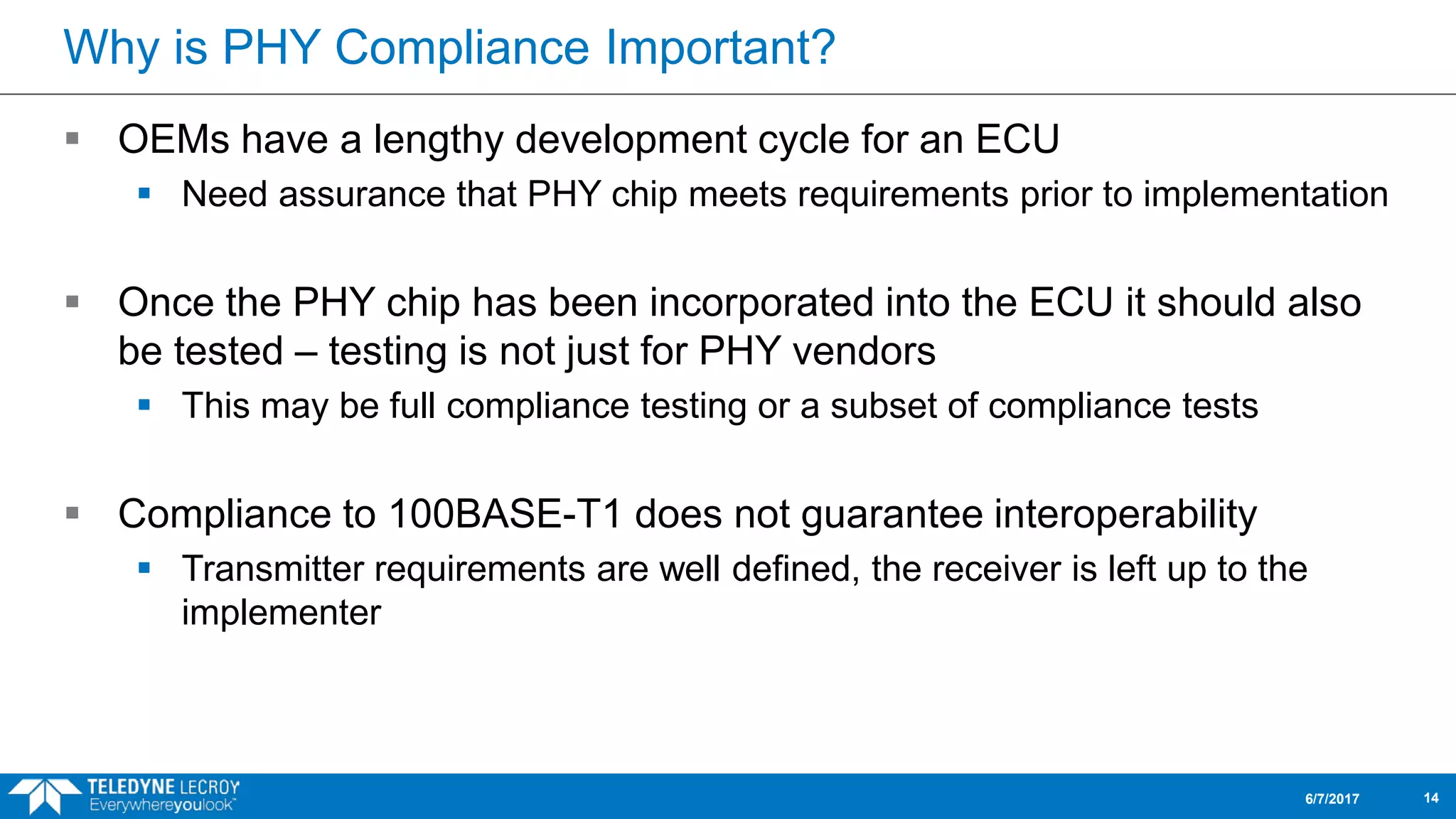 Why is PHY Compliance Important?
 OEMs have a lengthy development cycle for an ECU
 Need assurance that PHY chip meets requirements prior to implementation
 Once the PHY chip has been incorporated into the ECU it should also
be tested – testing is not just for PHY vendors
 This may be full compliance testing or a subset of compliance tests
 Compliance to 100BASE-T1 does not guarantee interoperability
 Transmitter requirements are well defined, the receiver is left up to the
implementer
6/7/2017 14
 