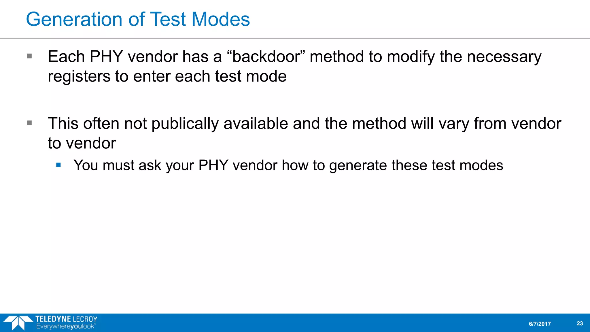 Generation of Test Modes
 Each PHY vendor has a “backdoor” method to modify the necessary
registers to enter each test mode
 This often not publically available and the method will vary from vendor
to vendor
 You must ask your PHY vendor how to generate these test modes
6/7/2017 23
 