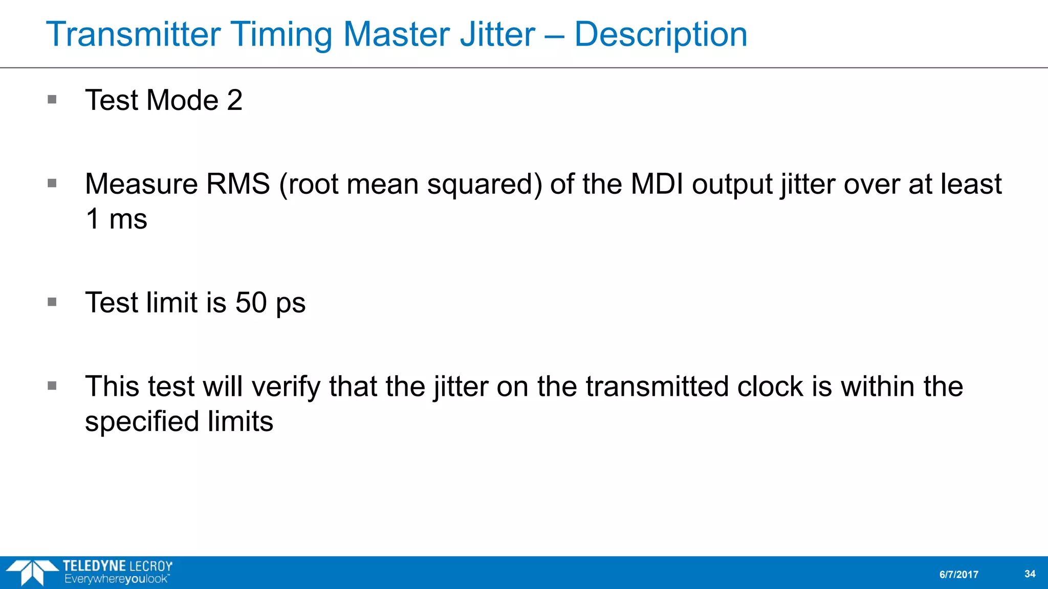 Transmitter Timing Master Jitter – Description
 Test Mode 2
 Measure RMS (root mean squared) of the MDI output jitter over at least
1 ms
 Test limit is 50 ps
 This test will verify that the jitter on the transmitted clock is within the
specified limits
6/7/2017 34
 