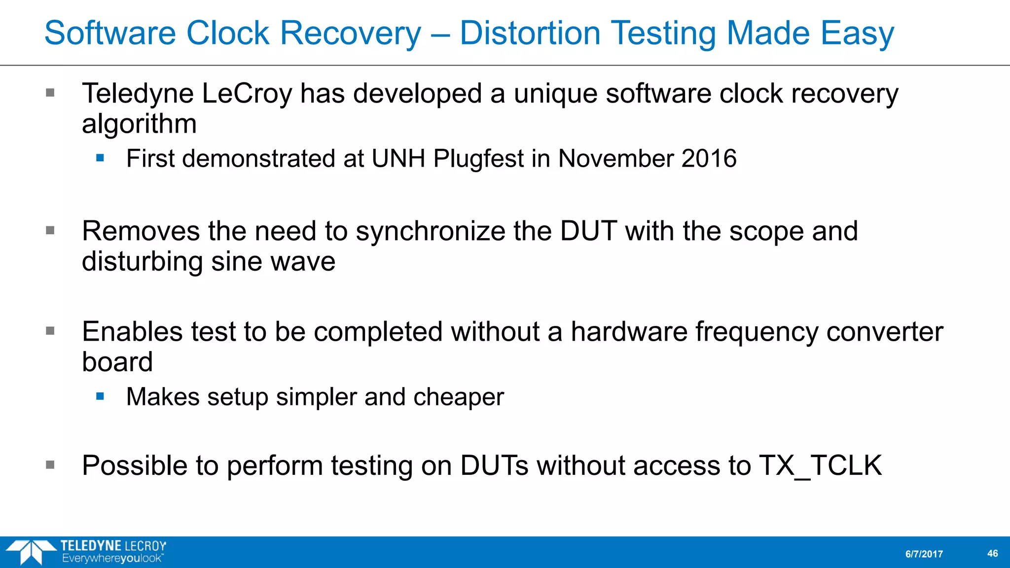 Software Clock Recovery – Distortion Testing Made Easy
 Teledyne LeCroy has developed a unique software clock recovery
algorithm
 First demonstrated at UNH Plugfest in November 2016
 Removes the need to synchronize the DUT with the scope and
disturbing sine wave
 Enables test to be completed without a hardware frequency converter
board
 Makes setup simpler and cheaper
 Possible to perform testing on DUTs without access to TX_TCLK
6/7/2017 46
 